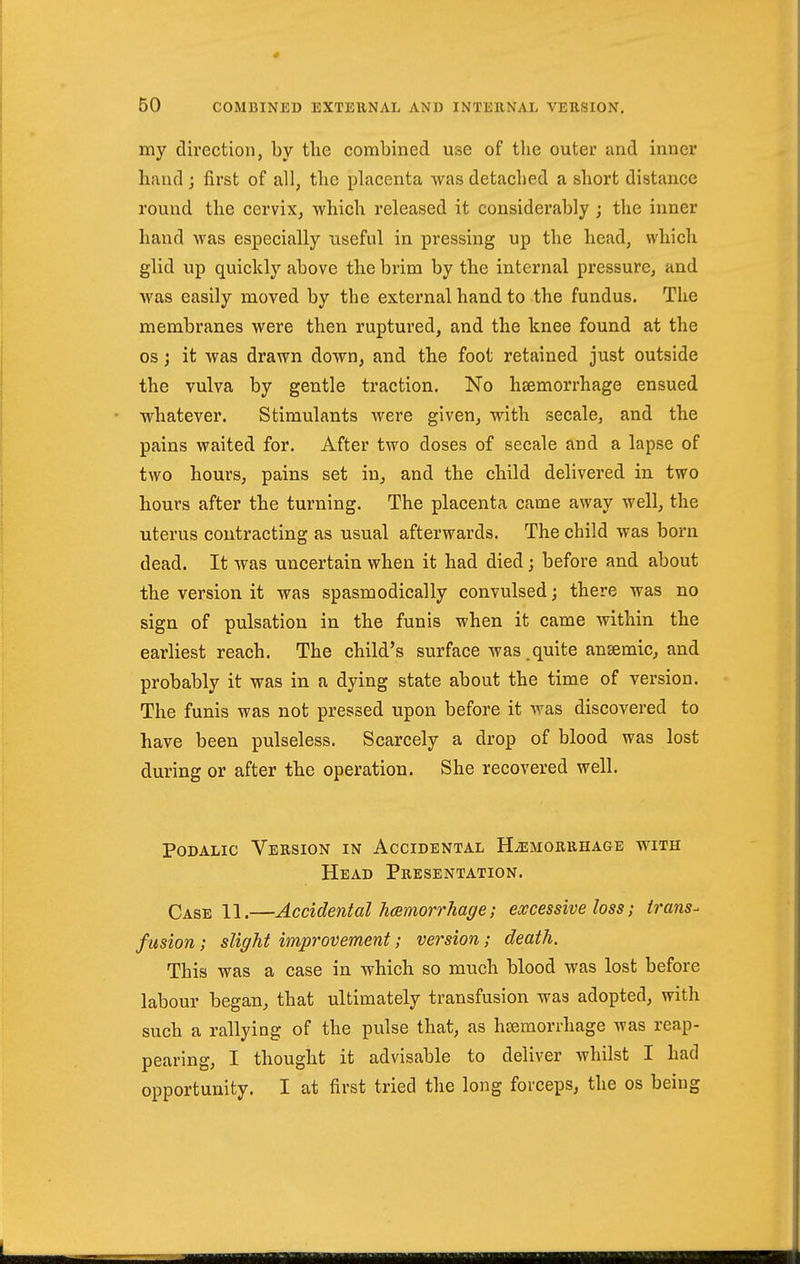 my direction, by tlie combined use of tlie outer and inner hand ; first of all, the placenta was detaclied a short distance round the cervix, which released it considerably ; the inner hand was especially useful in pressing up the head, which glid up quickly above the brim by the internal pressure, and was easily moved by the external hand to the fundus. Tlie membranes were then ruptured, and the knee found at the OS; it was drawn down, and the foot retained just outside the vulva by gentle traction. No hsemorrhage ensued whatever. Stimulants were given, with secale, and the pains waited for. After two doses of secale and a lapse of two hours, pains set in, and the child delivered in two hours after the turning. The placenta came away well, the uterus contracting as usual afterwards. The child was born dead. It was uncertain when it had died; before and about the version it was spasmodically convulsed; there was no sign of pulsation in the funis when it came within the earliest reach. The child's surface was.quite antemic, and probably it was in a dying state about the time of version. The funis was not pressed upon before it was discovered to have been pulseless. Scarcely a drop of blood was lost during or after the operation. She recovered well. PoDALic Version in Accidental Hemorrhage with Head Presentation. Case 11.—Accidental Jmmorrhage; excessive loss; irans- fusion; slight improvement; version; death. This was a case in which so much blood was lost before labour began, that ultimately transfusion was adopted, with such a rallying of the pulse that, as hseraorrhage was reap- pearing, I thought it advisable to deliver whilst I had opportunity. I at first tried the long forceps, the os being