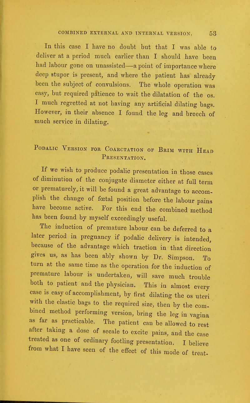 In this case I have no doubt but that I was able to deliver at a period much earlier than I should have been had labour gone on unassisted—a point of importance where deep stupor is present, and where the patient has already been the subject of convulsions. The whole operation was easy/but required pi^tience to wait the dilatation of the os. I much regretted at not having any artificial dilating bags. However, in their absence I found the leg and breech of much service in dilating. PoDALic Version for Coarctation of Brim with Head Presentation. If we wish to produce podalic presentation in those cases of diminution of the conjugate diameter either at full term or prematurely, it will be found a great advantage to accom- plish the change of foetal position before the labour pains have become active. For this end the combined method has been found by myself exceedingly useful. The induction of premature labour can be deferred to a later period in pregnancy if podalic delivery is intended, because of the advantage which traction in that direction gives us, as has been ably shown by Dr. Simpson. To turn at the same time as the operation for the induction of premature labour is undertaken, will save much trouble both to patient and the physician. This in almost every case is easy of accomplishment, by first dilating the os uteri with the elastic bags to the required size, then by the com- bined method performing version, bring the leg in vagina as far as practicable. The patient can be allowed to rest after taking a dose of secale to excite pains, and the case treated as one of ordinary footling presentation. I believe from what I have seen of the efi-ect of this mode of treat-