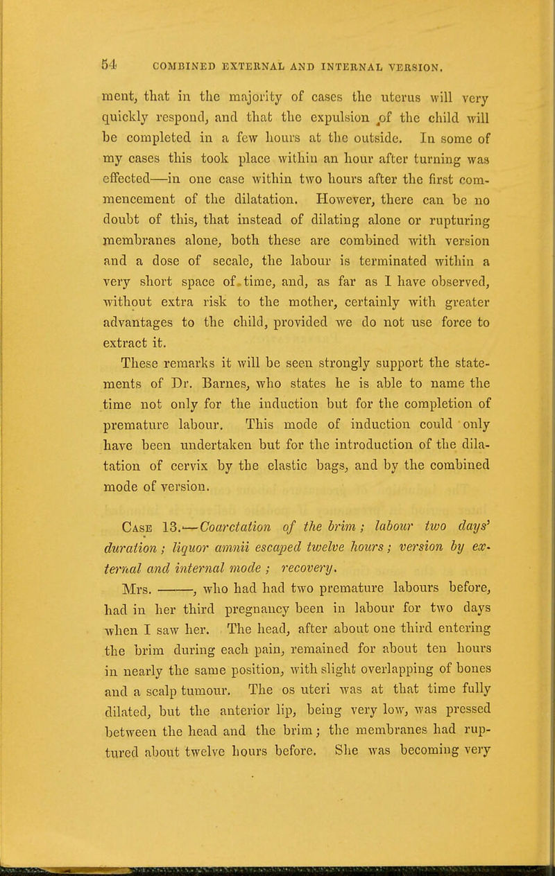 mentj that in the majority of cases the uterus will very quickly respond^ and that the expulsion ^of the child will be completed in a few hours at the outside. In some of my cases this took place within an hour after turning was effected—in one case within two hours after the first com- mencement of the dilatation. However, there can be no doubt of this, that instead of dilating alone or rupturing membranes alone, both these are combined with version and a dose of secale, the labour is terminated within a very short space of.time, and, as far as 1 have observed, without extra risk to the mother, certainly with greater advantages to the child, provided we do not use force to extract it. These remarks it will be seen strongly support the state- ments of Dr. Barnes, who states he is able to name the time not only for the induction but for the completion of premature labour. This mode of induction could ' only have been undertaken but for the introduction of the dila- tation of cervix by the elastic bags, and by the combined mode of version. Case 13.'—Coarctation of the brim; labour two days' duration; liquor amnii escaped twelve hours; version by eX' ternal and internal mode ; recovery. Mrs. , who had had two premature labours before, had in her third pregnancy been in labour for two days when I saw her. The head, after about one third, entering the brim during each pain, remained for about ten hours in nearly the same position, with slight overlapping of bones and a scalp tumour. The os uteri was at that time fully dilated, but the anterior lip, being very low, was pressed between the head and the brim; the membranes had rup- tured about twelve hours before. She w^as becoming very