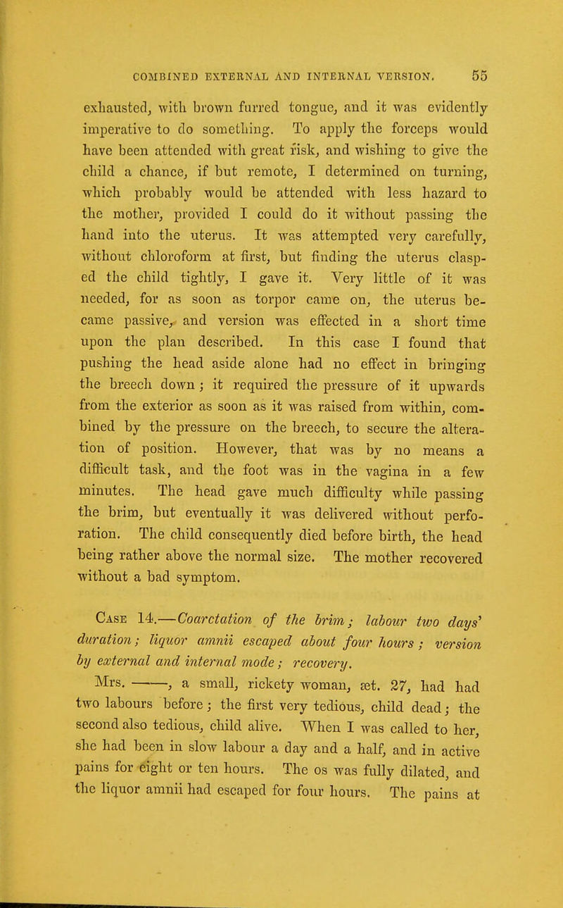 exhausted, with brown furred tongue, and it was evidently- imperative to do something. To apply the forceps would have been attended with great risk, and wishing to give the child a chance, if but remote, I determined on turning, which probably would be attended with less hazard to the mother, provided I could do it without passing the hand into the uterus. It was attempted very carefully, withotit chloroform at first, but finding the uterus clasp- ed the child tightly, I gave it. Very little of it was needed, for as soon as torpor came on, the uterus be- came passive, and version was effected in a short time upon the plan described. In this case I found that pushing the head aside alone had no effect in bringing the breech down; it required the pressure of it upwards from the exterior as soon as it was raised from within, com- bined by the pressure on the breech, to secure the altera- tion of position. However, that was by no means a difficult task, and the foot was in the vagina in a few minutes. The head gave much difficulty while passing the brim, but eventually it was delivered without perfo- ration. The child consequently died before birth, the head being rather above the normal size. The mother recovered without a bad symptom. Case 14.—Coarctation of the brim; labour two days' duration; liquor amnii escaped about four hours; ve7'sion by external and internal mode; recovery. ^rs. , a small, rickety woman, £et. 27, had had two labours before; the first very tedious, child dead; the second also tedious, child alive. When I was called to her, she had been in slow labour a day and a half, and in active pains for eight or ten hours. The os was fully dilated, and the liquor amnii had escaped for four hours. The pains at
