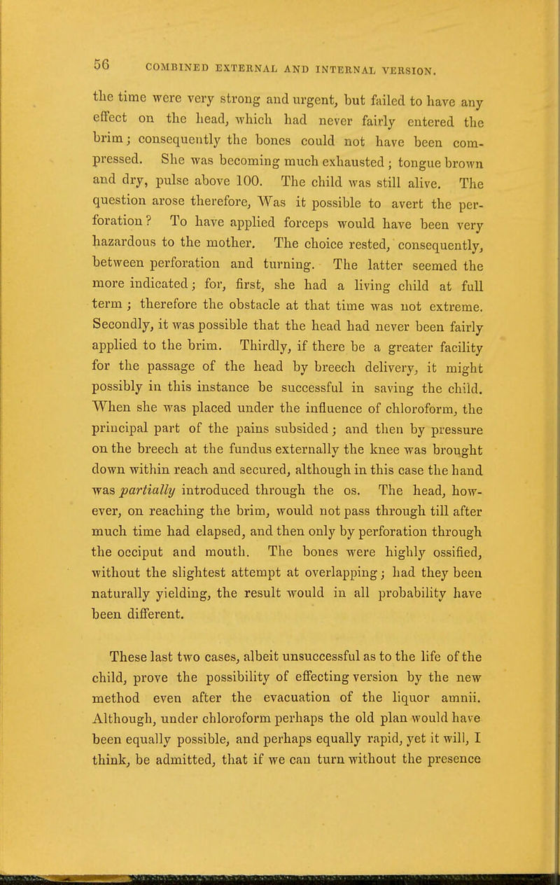 the time were very strong and urgent, but failed to have any eflPect on the head, which had never fairly entered the brim; consequently the bones could not have been com- pressed. She was becoming much exhausted ; tongue brown and dry, pulse above 100. The child was still alive. The question arose therefore, Was it possible to avert the per- foration ? To have applied forceps would have been very hazardous to the mother. The choice rested, consequently, between perforation and turning. The latter seemed the more indicated; for, first, she had a living child at full term ; therefore the obstacle at that time was not extreme. Secondly, it was possible that the head had never been fairly applied to the brim. Thirdly, if there be a greater facility for the passage of the head by breech delivery, it might possibly in this instance be successful in saving the child. When she was placed under the influence of chloroform, the principal part of the pains subsided; and then by pressure on the breech at the fundus externally the knee was brought down within reach and secured, although in this case the hand y^diS partially introduced through the os. The head, how- ever, on reaching the brim, would not pass through till after much time had elapsed, and then only by perforation through the occiput and mouth. The bones were highly ossified, without the slightest attempt at overlapping; had they been naturally yielding, the result would in all probability have been difierent. These last two cases, albeit unsuccessful as to the life of the child, prove the possibility of efiecting version by the new method even after the evacuation of the liquor amnii. Although, under chloroform perhaps the old plan would have been equally possible, and perhaps equally rapid, yet it will, I think, be admitted, that if we can turn without the presence