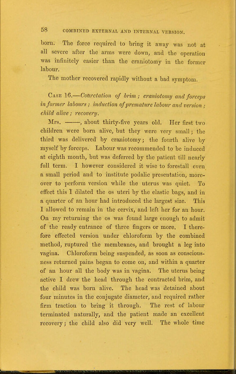 born. The force required to bring it away was not at all severe after the arms were down^ and the operation was infinitely easier than the craniotomy in the former labour. The mother recovered rapidly without a bad symptom. Case 16.—Coarctation of brim; craniotomy and forceps informer labours; induction of premature labour and version ; child alive; recovery. Mrs. , about thirty-five years old. Her first two children were born alive, but they were very small; the third was delivered by craniotomy; the fourth alive by myself by forceps. Labour was recommended to be induced at eighth month, but was deferred by the patient till nearly full term. I however considered it wise to forestall even a small period and to institute podalic presentation, more- over to perform version while the uterus was quiet. To effect this 1 dilated the os uteri by the elastic bags, and in a quarter of an hour had introduced the largest size. This 1 allowed to remain in the cervix, and left her for an hour. On my returning the os was found large enough to admit of the ready entrance of three fingers or more. I there- fore eff'ected version under chloroform by the combined method, ruptured the membranes, and brought a leg into vagina. Chloroform being suspended, as soon as conscious- ness returned pains began to come on, and within a quarter of an hour all the body was in vagina. The uterus being active I drew the head through the contracted brim, and the child was born alive. The head was detained about four minutes in the conjugate diameter, and required rather firm traction to bring it through. The rest of labour terminated naturally, and the patient made an excellent recovery; the child also did very well. The whole time
