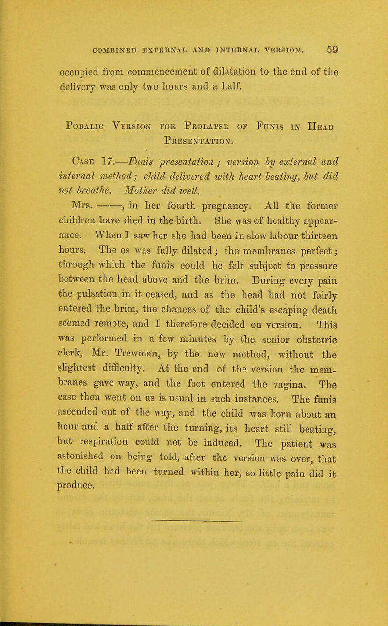 occupied from commencement of dilatation to tlie end of the delivery was only two hours and a half. PoDALic Version for Prolapse of Funis in Head Presentation. Case 17.—Funis presentation ; version by external and internal method; child delivered lo'ith heart heating, hut did not breathe. Mother did well. Mrs. , in her fourth pregnancy. All the former children have died in the birth. She was of healthy appear- ance. When I saw her she had been in slow labour thirteen hours. The os was fully dilated j the membranes perfect; through which the funis could be felt subject to pressure between the head above and the brim. During every pain the pulsation in it ceased, and as the head had not fairly entered the brim, the chances of the child's escaping death seemed remote, and I therefore decided on version. This was performed in a few minutes by the senior obstetric clerk, Mr. Trewman, by the new method, without the slightest difficulty. At the end of the version the mem- branes gave way, and the foot entered the vagina. The case then went on as is usual in such instances. The funis ascended out of the way, and the child was born about an hour and a half after the turning, its heart still beating, but respiration could not be induced. The patient was astonished on being told, after the version was over, that the child had been turned within her, so little pain did it produce.