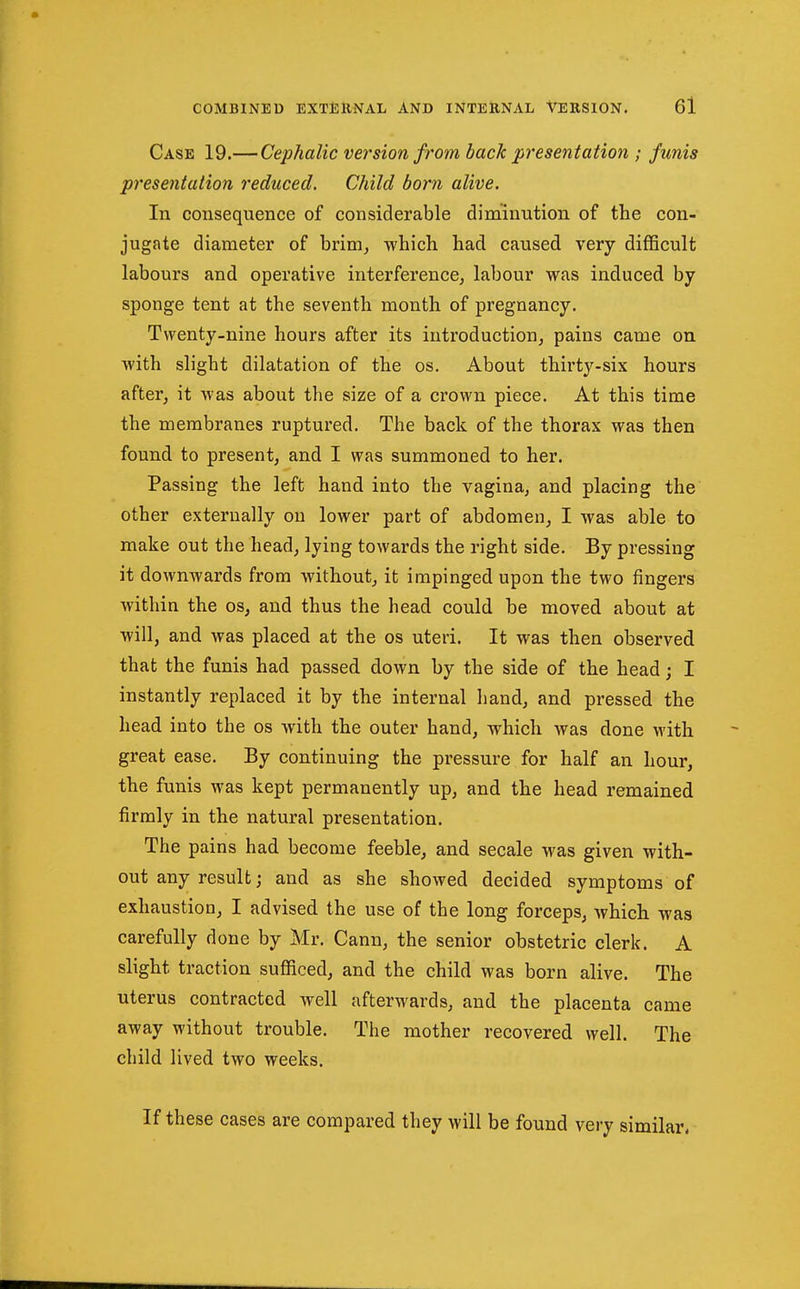 Case 19.— Cephalic version from back presentation ; funis presentation reduced. Child born alive. In consequence of considerable dim'inntion of the con- jugate diameter of brim, which had caused very difficult labours and operative interference^ labour was induced by sponge tent at the seventh month of pregnancy. Twenty-nine hours after its introduction, pains came on with slight dilatation of the os. About thirty-six hours after, it was about the size of a crown piece. At this time the membranes ruptured. The back of the thorax was then found to present, and I was summoned to her. Passing the left hand into the vagina, and placing the other externally on lower part of abdomen, I was able to make out the head, lying towards the right side. By pressing it downwards from without, it impinged upon the two fingers within the os, and thus the head could be moved about at will, and was placed at the os uteri. It was then observed that the funis had passed down by the side of the head j I instantly replaced it by the internal hand, and pressed the head into the os with the outer hand, which was done with great ease. By continuing the pressure for half an hour, the funis was kept permanently up, and the head remained firmly in the natural presentation. The pains had become feeble, and secale was given with- out any result; and as she showed decided symptoms of exhaustion, I advised the use of the long forceps, which was carefully done by Mr. Cann, the senior obstetric clerk. A slight traction sufficed, and the child was born alive. The uterus contracted well afterwards, and the placenta came away without trouble. The mother recovered well. The child lived two weeks. If these cases are compared they will be found very similar*