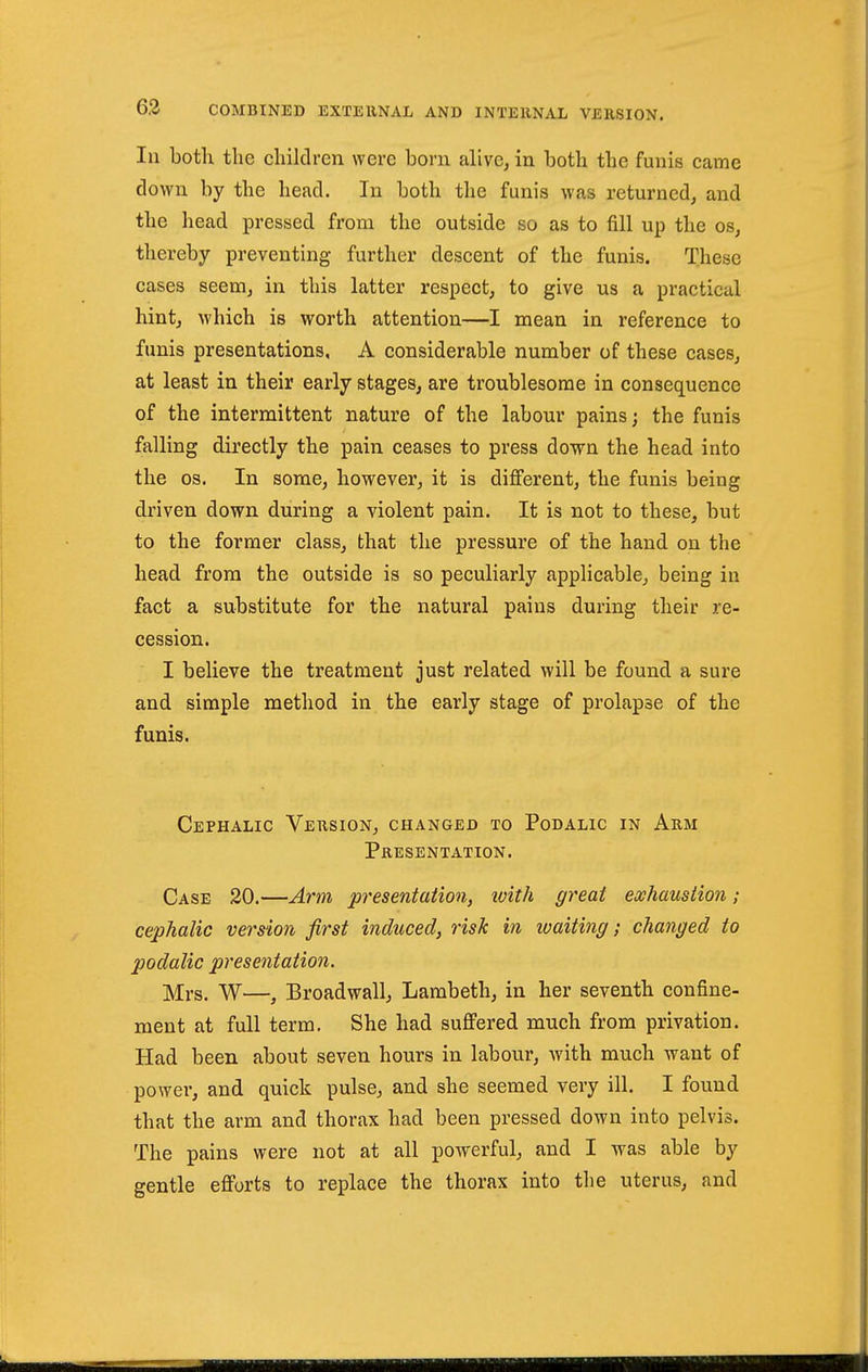 In both the children were born alive, in both the funis came down by the head. In both the funis was returned, and the head pressed from the outside so as to fill up the os, thereby preventing further descent of the funis. These cases seem, in this latter respect, to give us a practical hint, which is worth attention—I mean in reference to funis presentations, A considerable number of these cases, at least in their early stages, are troublesome in consequence of the intermittent nature of the labour pains; the funis falling directly the pain ceases to press down the head into the OS. In some, however, it is different, the funis being driven down during a violent pain. It is not to these, but to the former class, that the pressure of the hand on the head from the outside is so peculiarly applicable, being in fact a substitute for the natural pains during their re- cession. I believe the treatment just related will be found a sure and simple method in the early stage of prolapse of the funis. Cephalic Version, changed to Podalic in Arm Presentation. Case 20.—Arm presentation, ivith great exhaustion; cephalic version first induced, risk in waiting; changed to podalic presentation. Mrs. W—, Broadwall, Lambeth, in her seventh confine- ment at full term. She had suffered much from privation. Had been about seven hours in labour, with much want of power, and quick pulse, and she seemed very ill. I found that the arm and thorax had been pressed down into pelvis. The pains were not at all powerful, and I was able by gentle efforts to replace the thorax into the uterus, and
