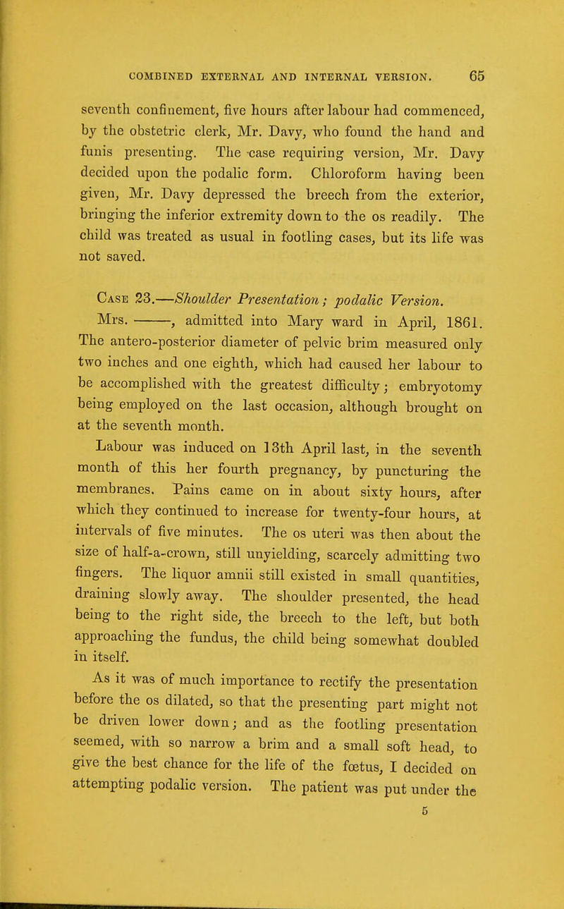 seventh confinement, five hours after lahour had commenced, by the obstetric clerk, Mr. Davy, who found the hand and funis presenting. The case requiring version, Mr. Davy decided upon the podalic form. Chloroform having been given, Mr. Davy depressed the breech from the exterior, bringing the inferior extremity down to the os readily. The child was treated as usual in footling cases, but its life was not saved. Case 23.—Shoulder Presentation; podalic Version. Mrs. , admitted into Mary ward in April, 1861. The antero-posterior diameter of pelvic brim measured only two inches and one eighth, which had caused her labour to be accomplished with the greatest diflaculty; embryotomy being employed on the last occasion, although brought on at the seventh month. Labour was induced on ] 3th April last, in the seventh month of this her fourth pregnancy, by puncturing the membranes. Pains came on in about sixty hours, after which they continued to increase for twenty-four hours, at intervals of five minutes. The os uteri was then about the size of half-a-crown, still unyielding, scarcely admitting two fingers. The liquor amnii still existed in small quantities, draining slowly away. The shoulder presented, the head being to the right side, the breech to the left, but both approaching the fundus, the child being somewhat doubled in itself. As it was of much importance to rectify the presentation before the os dilated, so that the presenting part might not be driven lower down; and as the footling presentation seemed, with so narrow a brim and a small soft head, to give the best chance for the life of the foetus, I decided on attempting podalic version. The patient was put under the 5
