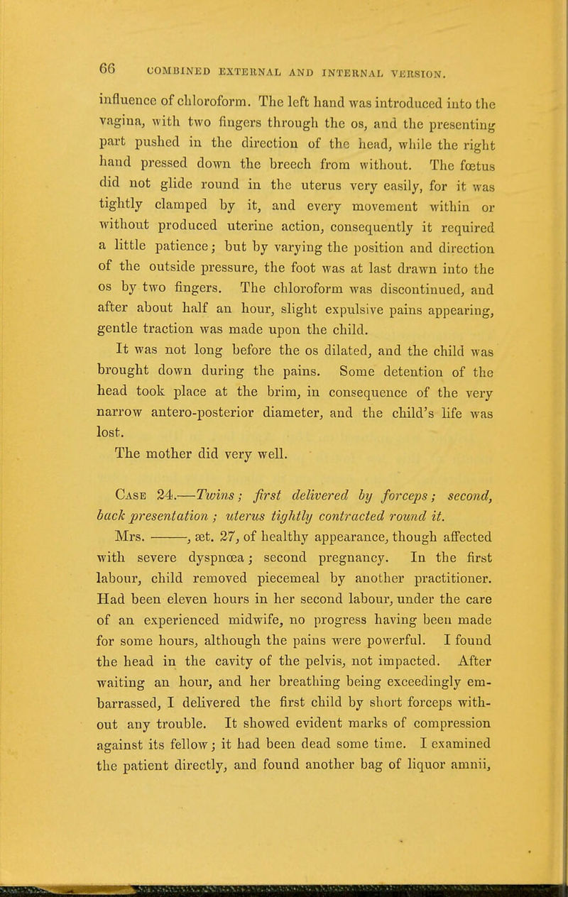 influence of cliloroform. The left hand was introduced into the vagina, with two fingers through the os, and the presenting part pushed in the direction of the head, while the right hand pressed down the breech from without. The foetus did not glide round in the uterus very easily, for it was tightly clamped by it, and every movement within or without produced uterine action, consequently it required a little patience; but by varying the position and direction of the outside pressure, the foot was at last drawn into the OS by two fingers. The chloroform was discontinued, and after about half an hour, slight expulsive pains appearing, gentle traction was made upon the child. It was not long before the os dilated, and the child was brought down during the pains. Some detention of the head took place at the brim, in consequence of the very narrow antero-posterior diameter, and the child's life Avas lost. The mother did very well. Case 24.—Twins; first delivered by forceps; second, back presentation ; uterus tightly contracted round it. Mrs. , set. 27, of healthy appearance, though afi'ected with severe dyspnoea; second pregnancy. In the first labour, child removed piecemeal by another practitioner. Had been eleven hours in her second labour, under the care of an experienced midwife, no progress having been made for some hours, although the pains were powerful. I found the head in the cavity of the pelvis, not impacted. After waiting an hour, and her breathing being exceedingly em- barrassed, I delivered the first child by short forceps with- out any trouble. It showed evident marks of compression against its fellow; it had been dead some time. I examined the patient directly, and found another bag of liquor amnii.