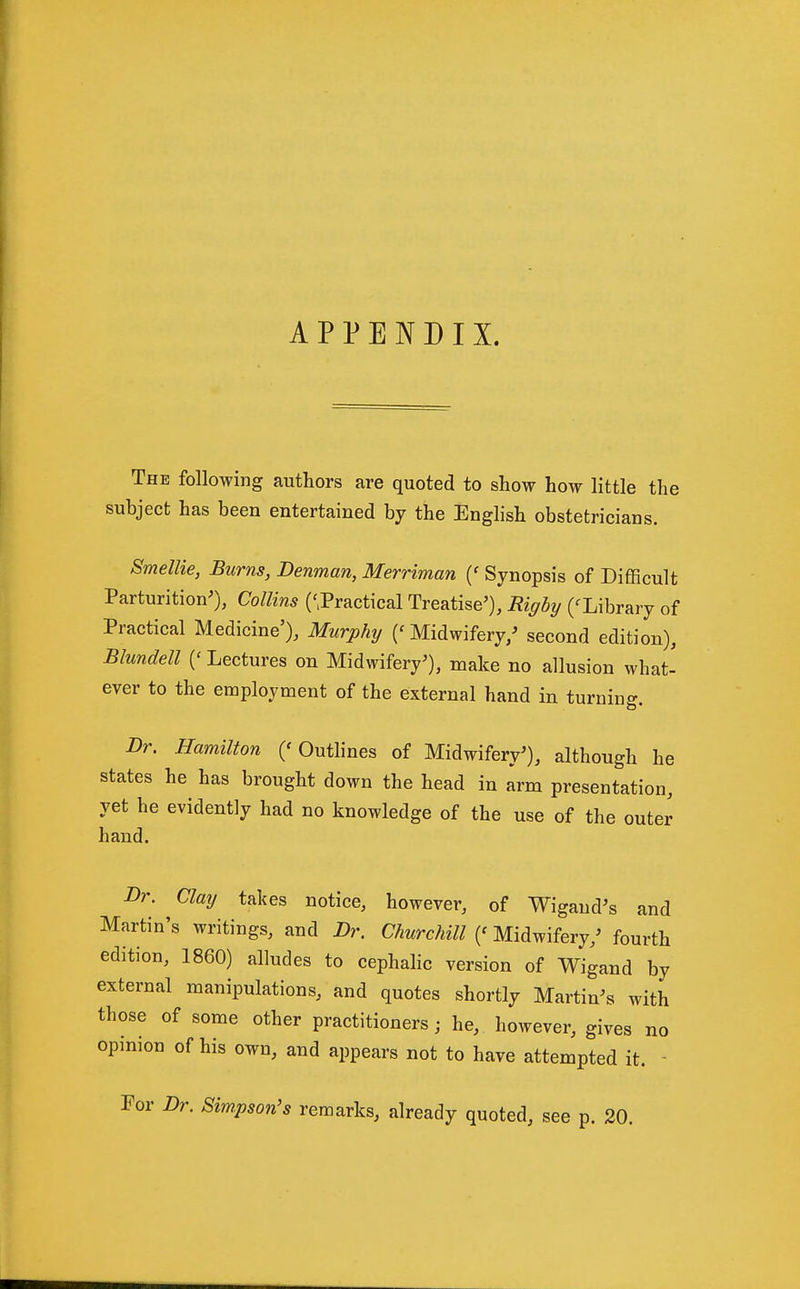 APPENDIX. The following authors are quoted to show how little the subject has been entertained by the English obstetricians. Smellie, Burns, Denman, Merriman {' Synopsis of Difficult Parturition'), Collins ('^Practical Treatise'), Riffbi/ (^Library of Practical Medicine'), Murphy ('Midwifery/ second edition), Blundell {' Lectures on Midwifery'), make no allusion what- ever to the employment of the external hand in turning. Dr. Hamilton ('Outlines of Midwifery'), although he states he has brought down the head in arm presentation, yet he evidently had no knowledge of the use of the outer hand. Dr. Clay takes notice, however, of Wigand's and Martin's writings, and Dr. Churchill Midwifery,' fourth edition, 1860) alludes to cephahc version of Wigand by external manipulations, and quotes shortly Martin's with those of some other practitioners; he, however, gives no opinion of his own, and appears not to have attempted it. - For Dr. Simpson's remarks, already quoted, see p. 20.