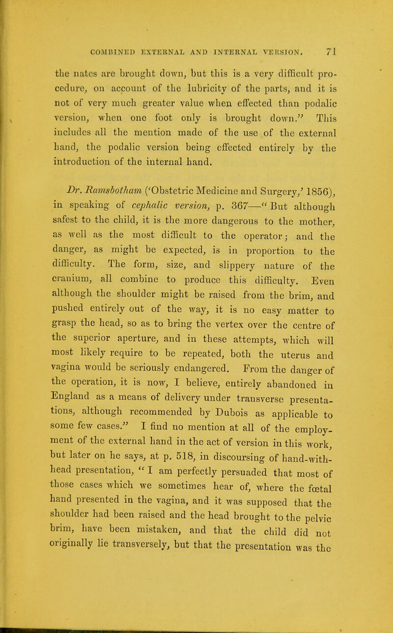 the nates are brought down, but this is a very difficult pro- cedure, on account of the lubricity of the parts, and it is not of very much greater value when effected than podalic version, when one foot only is brought down/' This includes all the mention made of the use of the external hand, the podalic version being effected entirely by the introduction of the internal hand. Dr. Ramsbotham ('Obstetric Medicine and Surgery,' 1856), in speaking of cephalic version, p. 367—But although safest to the child, it is the more dangerous to the mother, as well as the most difficult to the operator; and the danger, as might be expected, is in proportion to the difficulty. The form, size, and slippery nature of the cranium, all combine to produce this difficulty. Even although the shoulder might be raised from the brim, and pushed entirely out of the way, it is no easy matter to grasp the head, so as to bring the vertex over the centre of the superior aperture, and in these attempts, which will most likely require to be repeated, both the uterus and vagina would be seriously endangered. From the danger of the operation, it is now, I believe, entirely abandoned in England as a means of delivery under transverse presenta- tions, although recommended by Dubois as applicable to some few cases.- I find no mention at all of the employ- ment of the external hand in the act of version in this work, but later on he says, at p. 518, in discoursing of hand-with- head presentation, I am perfectly persuaded that most of those cases which we sometimes hear of, where the fcetal hand presented in the vagina, and it was supposed that the shoulder had been raised and the head brought to the pelvic brim, have been mistaken, and that the child did not originally lie transversely, but that the presentation was the