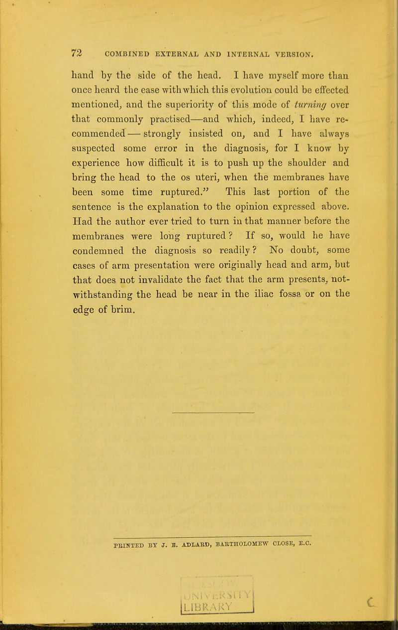 hand by the side of the head. I have myself more than once heard the ease with which this evolution could be effected mentioned^ and the superiority of this mode of turning over that commonly practised—and which, indeed, I have re- commended — strongly insisted on, and I have always suspected some error in the diagnosis, for I know by experience how diflficult it is to push up the shoulder and bring the head to the os uteri, when the membranes have been some time ruptured. This last portion of the sentence is the explanation to the opinion expressed above. Had the author ever tried to turn in that manner before the membranes were long ruptured ? If so, would he have condemned the diagnosis so readily ? No doubt, some cases of arm presentation were originally head and arm, but that does not invalidate the fact that the arm presents, not- withstanding the head be near in the iliac fossa or on the edge of brim. PEHfTED BT J. B. ADLABD, BAETHOLOMEW CLOSE, E.G. [library i