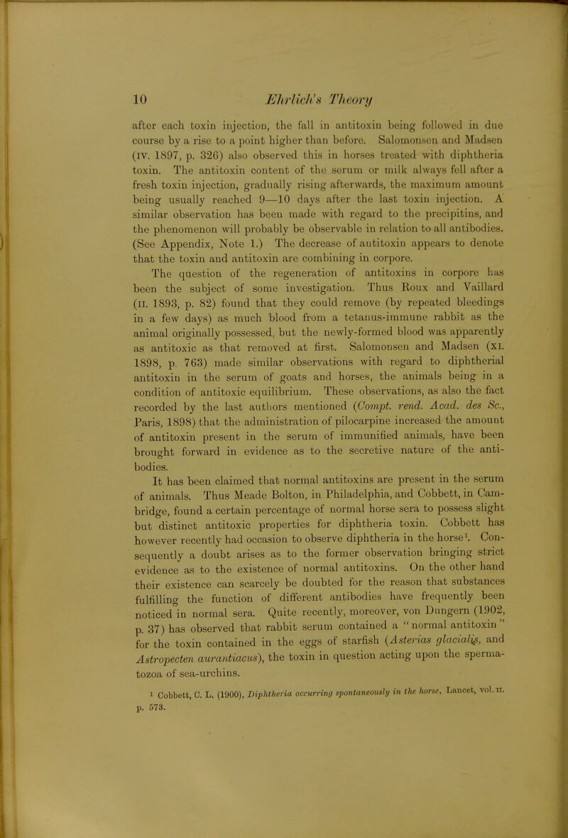 after each toxin injection, the fall in antitoxin being followed in due course by a rise to a point higher than before. Salomonsen and Madsen (iv. 1897, p. 326) also observed this in horses treated with diphtheria toxin. The antitoxin content of the serum or milk always fell after a fresh toxin injection, gradually rising afterwards, the maximum amount being usually reached 9—10 days after the last toxin injection. A similar observation has been made with regard to the precipitins, and the phenomenon will probably be observable in relation to all antibodies. (See Appendix, Note 1.) The decrease of antitoxin appears to denote that the toxin and antitoxin are combining in corpore. The question of the regeneration of antitoxins in corpore has been the subject of some investigation. Thus Roux and Vaillard (II. 1893, p. 82) found that they could remove (by repeated bleedings in a few days) as much blood from a tetanus-immune rabbit as the animal originally possessed, but the newly-formed blood was apparently as antitoxic as that removed at first. Salomonsen and Madsen (xi. 1898, p. 768) made similar observations with regard to diphtherial antitoxin in the serum of goats and horses, the animals being in a condition of antitoxic equilibrium. These observations, as also the fact recorded by the last autliors mentioned (Gompt. rend. Acad, des Sc., Paris, 1898) that the administration of pilocarpine increased the amount of antitoxin present in the serum of immunified animals, have been brouo-ht forward in evidence as to the secretive nature of the anti- bodies. It has been claimed that normal antitoxins are present in the serum of animals. Thus Meade Bolton, in Philadelphia, and Cobbett, in Cam- bridge, found a certain percentage of normal horse sera to possess slight but distinct antitoxic properties for diphtheria toxin. Cobbett has however recently had occasion to observe diphtheria in the horse\ Con- sequently a doubt arises as to the former observation bringing strict evidence as to the existence of normal antitoxins. On the other hand their existence can scarcely be doubted for the reason that substances fulfilling the function of different antibodies have frequently been noticed in normal sera. Quite recently, moreover, von Dungern (1902, p. 37) has observed that rabbit serum contained a  normal antitoxin  for the toxin contained in the eggs of starfish (Asterias glacialis, and Astropecten aurantiacus), the toxin in question acting upon the sperma- tozoa of sea-urchins. 1 Cobbett, C. L, (1900), Diphtheria occurring spontaneously in the horse, Lancet, vol.n. p. 573.