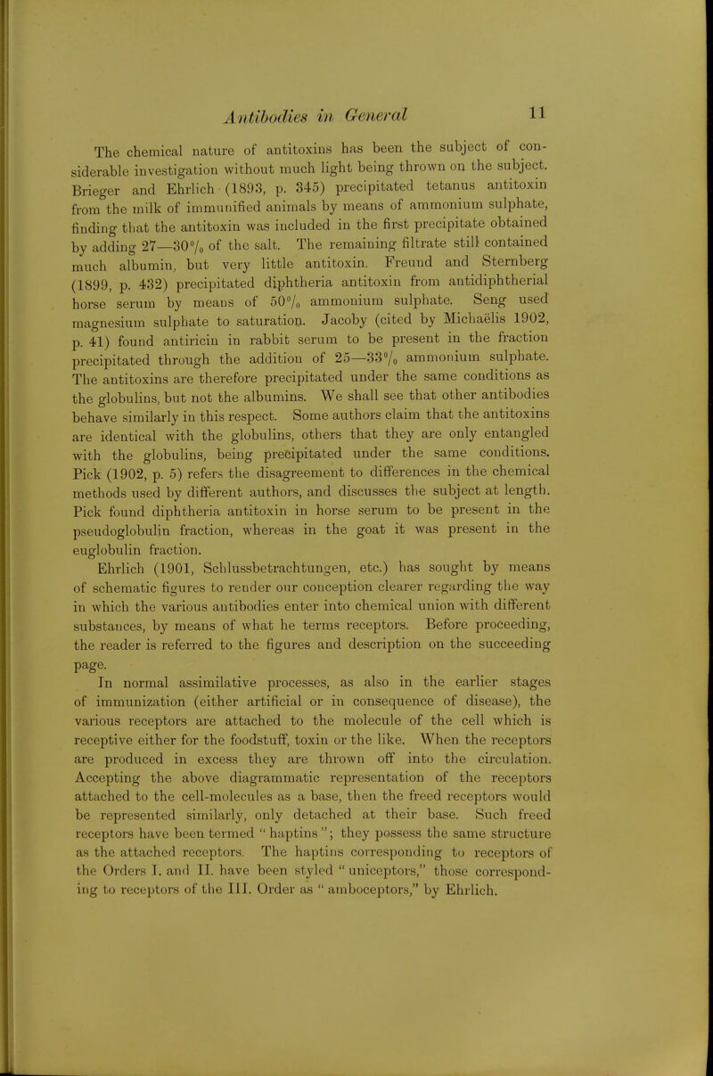 The chemical nature of antitoxins has been the subject of con- siderable investigation without much light being thrown on the subject. Brieger and Ehrlich (1893, p. 345) precipitated tetanus antitoxin from^the milk of immunified animals by means of ammonium sulphate, finding that the antitoxin was included in the first precipitate obtained by adding 27—307o of the salt. The remaining filtrate still contained much albumin, but very little antitoxin. Freund and Sternberg (1899, p. 432) precipitated diphtheria antitoxin from antidiphtherial horse serum by means of SO^/o ammonium sulphate. Seng used magnesium sulphate to saturation. Jacoby (cited by Michaelis 1902, p. 41) found antiricin in rabbit serum to be present in the fraction precipitated through the addition of 25—33Vo ammonium sulphate. The antitoxins are therefore precipitated under the same conditions as the globulins, but not the albumins. We shall see that other antibodies behave similarly in this respect. Some authors claim that the antitoxins are identical with the globulins, others that they are only entangled with the globulins, being precipitated under the same conditions. Pick (1902, p. 5) refers the disagreement to differences in the chemical methods used by different authors, and discusses tlie subject at length. Pick found diphtheria antitoxin in horse serum to be present in the pseudoglobulin fraction, whereas in the goat it was present in the euglobulin fraction. Ehrlich (1901, Schlussbetrachtungen, etc.) has sought by means of schematic figures to render our conception clearer regarding the way in which the various antibodies enter into chemical union with different substances, by means of what he term.s receptors. Before proceeding, the reader is referred to the figures and description on the succeeding page. In normal assimilative processes, as also in the earlier stages of immunization (either artificial or in consequence of disease), the vaiious receptors are attached to the molecule of the cell which is receptive either for the foodstuff, toxin or the like. When the receptors are produced in excess they are thrown off into the cii'culation. Accepting the above diagrammatic representation of the receptors attached to the cell-molecules as a base, then the freed receptors would be represented similarly, only detached at their base. Such freed receptors have been termed  haptins ; they possess the same structure as the attached receptors. The haptins corresponding to receptors of the Orders I. and II. have been styled  uniceptors, those correspond- ing to receptors of the III. Order as  amboceptors, by Ehrlich.