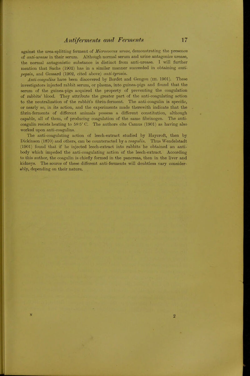 against the urea-splitting ferment of Micrococcus ureae, demonstrating the presence of anti-urease in their serum. Although normal serum and urine antagonize urease, the normal antagonistic substance is distinct from anti-urease. I will further mention that Sachs (1902) has in a similar manner succeeded in obtaining anti- pepsin, and Gessai-d (1902, cited above) anti-tyrosin. Anti-coaguUns have been discovered by Bordet and Gengou (m. 1901). These investigators injected rabbit serum, or plasma, into guinea-pigs and found that the senim of the guinea-pigs acquired the property of preventing the coagulation of rabbits' blood. They attribute the greater part of the anti-coagulating action to the neutralization of the rabbit's fibrin-ferment. The anti-coagulin is specific, or nearly so, in its action, and the experiments made therewith indicate that the fibrin-ferments of different animals possess a different constitution, although capable, all of them, of producing coagulation of the same fibrinogen. The anti- coagulin resists heating to 58-5° C. The authors cite Camus (1901) as having also worked upon anti-coagulins. The anti-coagulating action of leech-extract studied by Haycroft, then by Dickinson (1870) and others, can be counteracted by a aoagulin. Thus Wendelstadt (1901) found that if he injected leech-extract into rabbits he obtained an anti- body which impeded the anti-coagulating action of the leech-extract. According to this author, the coagulin is chiefly formed in the pancreas, then in the liver and kidneys. The source of these different anti-ferments will doubtless vary consider- ably, depending on their nature. N 2