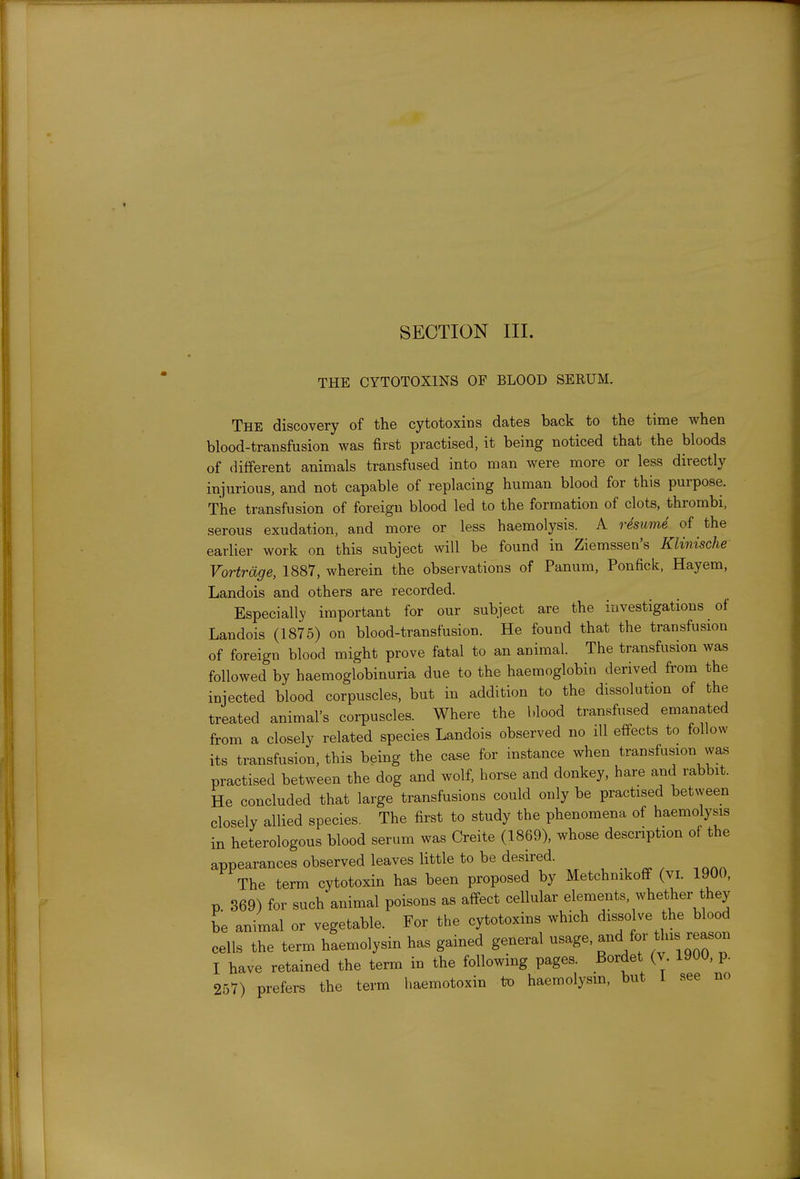 THE CYTOTOXINS OF BLOOD SERUM. The discovery of the cytotoxics dates back to the time when blood-transfusion was first practised, it being noticed that the bloods of different animals transfused into man were more or less directly injurious, and not capable of replacing human blood for this purpose. The transfusion of foreign blood led to the formation of clots, thrombi, serous exudation, and more or less haemolysis. A rdsume of the earlier work on this subject will be found in Ziemssen's Klinische Vortrdge, 1887, wherein the observations of Panum, Ponfick, Hayem, Landois and others are recorded. Especially important for our subject are the investigations of Landois (1875) on blood-transfusion. He found that the transfusion of foreign blood might prove fatal to an animal. The transfusion was followed by haemoglobinuria due to the haemoglobin derived from the injected blood corpuscles, but in addition to the dissolution of the treated animal's corpuscles. Where the blood transfused emanated from a closely related species Landois observed no ill effects to follow its transfusion, this being the case for instance when transfusion was practised between the dog and wolf, horse and donkey, hare and rabbit. He concluded that large transfusions could only be practised between closely allied species. The first to study the phenomena of haemolysis in heterologous blood serum was Creite (1869), whose description of the appearances observed leaves little to be desired. , ^ ^ ^^^^ The term cytotoxin has been proposed by Metchnikoff (vi. 1900, p 369) for such'animal poisons as affect cellular elements, whether they be animal or vegetable. For the cytotoxins which dissolve the blood cells the term haemolysin has gained general ^^^g^'^TVv 1 qToT I have retained the term in the following pages. Bordet (v. 1900, p. 257) prefers the term haemotoxin to haemolysm, but 1 see no