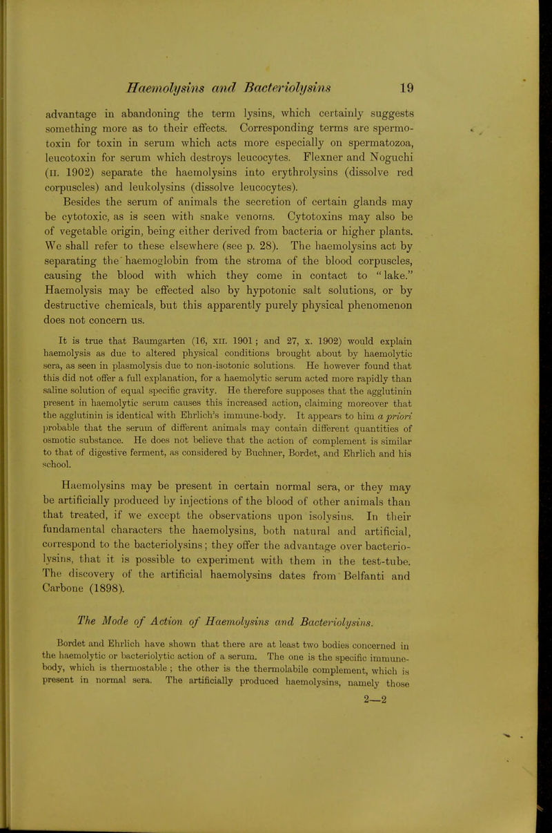 advantage in abandoning the term lysins, which certainly suggests something more as to their effects. Corresponding terms are spermo- toxin for toxin in serum which acts more especially on spermatozoa, leucotoxin for serum which destroys leucocytes. Flexner and Noguchi (II. 1902) separate the haemolysins into erythrolysins (dissolve red corpuscles) and leukolysins (dissolve leucocytes). Besides the serum of animals the secretion of certain glands may be cytotoxic, as is seen with snake venoms. Cytotoxins may also be of vegetable origin, being either derived from bacteria or higher plants. We shall refer to these elsewhere (see p. 28), The haemolysins act by separating the'haemoglobin from the stroma of the blood corpuscles, causing the blood with which they come in contact to  lake. Haemolysis may be effected also by h3^otonic salt solutions, or by destructive chemicals, but this apparently purely physical phenomenon does not concern us. It is true that Baiimgarten (16, xii. 1901 ; and 27, x. 1902) would explain haemolysis as due to altered physical conditions brought about by haemolytic sera, as seen in plasmolysis due to non-isotonic solutions. He however found that this did not offer a full explanation, for a haemolytic serum acted more rapidly than saline solution of equal specific gravity. He therefore supposes that the agglutinin present in haemolytic serum causes this increased action, claiming moreover that the agglutinin is identical with Ehrlich's immime-body. It appears to him a priori probable that the serum of different animals may contain different quantities of osmotic substance. He does not believe that the action of complement is similar to that of digestive ferment, as considered by Buchner, Bordet, and Ehrlich and his school. Haemolysins may be present in certain normal sera, or they may be artificially produced by injections of the blood of other animals than that treated, if we except the observations upon isolysins. In their fundamental characters the haemolysins, both natural and artificial, correspond to the bacteriolysins; they offer the advantage over bacterio- lysins, that it is possible to experiment with them in the test-tube. The discovery of the artificial haemolysins dates from Belfanti and Carbone (1898). The Mode of Action of Haemolysins and Bacteriolysins. Bordet and Ehrlich have shown that there are at least two bodies concerned in the haemolytic or bacteriolytic action of a serum. The one is the specific immune- body, which is thermostable ; the other is the thermolabile complement, which is present in normal sera. The artificially produced haemolysins, namely those 2—2