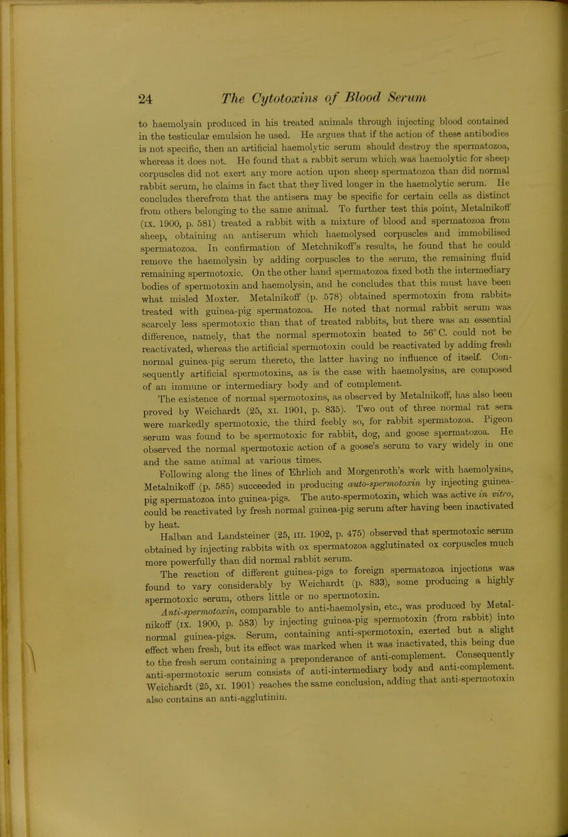 to haemolysin produced in his treated animals through injecting blood contained in the testicular emulsion he used. He argvies that if the action of these antibodies is not specific, then an artificial haemolytic serum should destroy the spermatozoa, whereas it does not. He found that a rabbit serum which was haemolytic for sheep corpuscles did not exert any more action upon sheep spennatozoa than did normal rabbit serum, he claims in fact that they Hved longer in the haemolytic serum, lie concludes therefrom that the antisera may be specific for certain cells as distinct from others belonging to the same animal. To further test this point, Metalnikoff (IX. 1900, p. 581) treated a rabbit with a mixture of blood and spermatozoa from sheep, obtaining an antiserum which haemolysed corpuscles and immobilised spermatozoa. In confirmation of Metchnikoff's results, he found that he could remove the haemolysm by adding corpuscles to the serum, the remaining fluid remaining spermotoxic. On the other hand spermatozoa fixed both the intermediary bodies of spermotoxin and haemolysin, and he concludes that this must have been what misled Moxter. Metalnikoflf (p. 578) obtained spermotoxin from rabbits treated with guinea-pig spermatozoa. He noted that normal rabbit serum was scarcely less spermotoxic than that of treated rabbits, but there was an essential difterence, namely, that the normal spermotoxin heated to 56° C. could not be reactivated, whereas the artificial spermotoxin could be reactivated by adding fresh normal guinea-pig serum thereto, the latter having no influence of itself. Con- sequently artificial spermotoxins, as is the case with haemolysins, are compo.sed of an immune or intermediary body and of complement. The existence of normal spermotoxins, as observed by Metalnikoff, has also been proved by Weichardt (25, xi. 1901, p. 835). Two out of three normal rat sera were markedly spermotoxic, the third feebly so, for rabbit spermatozoa. Pigeon serum was found to be spermotoxic for rabbit, dog, and goose spermatozoa. He observed the normal spermotoxic action of a goose's serum to vary widely m one and the same animal at various times. Following along the lines of Ehrlich and Morgenroth's work with haemolysms, Metalnikoff (p. 585) succeeded in producing auto-spermotoxin by injecting gumea- pig spermatozoa into guinea-pigs. The auto-spermotoxin, which was active in vitro could be reactivated by fresh normal guinea-pig serum after havmg been mactivated by heat. , , . , • Halban and Landsteiner (25, in. 1902, p. 475) observed that spei-motoxic serum obtained by injecting rabbits with ox spermatozoa agglutinated ox corpuscles much more powerfully than did normal rabbit serum. The reaction of diff-erent guinea-pigs to foreign spermatozoa injections was found to vary considerably by Weichardt (p. 833), some producing a highly spermotoxic serum, others little or no spermotoxin. ^ ^ , Anti-spermotoa^in, comparable to anti-haemolysin, etc., was produced by Meta,l- nikoff (IX. 1900, p. 583) by injecting guinea-pig spermotoxin (from rabbit) mto normal guinea-pigs. Serum, containing anti-spermotoxin, exerted but a slight effect when fresh, but its effect was marked when it was inac ivated, tins being due to the fresh serum containing a preponderance ^'^-'''^^^^^^^^^^^ anti-spermotoxic serum consists of auti-intermediary body and anti-complemen wlhardt (25, xi. 1901) reaches the same conclusion, adding that anti-spermotoxin also contains an anti-agglutiniu.