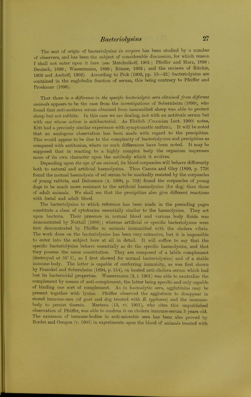 The seat of origin of bacteriolysins in corpore has been studied by a number of observers, and has been the subject of considerable discussion, for which reason I shall not enter upon it here (see Metchnikoff, 1901 ; Pfeiffer and Marx, 1898 ; Deutsch, 1899; Wassermann, 1899; Komer, 1902 ; and the reviews of Ritchie, 1902 and AschofiP, 1902). According to Pick (1902, pp. 15—21) bacteriolysins are contained in the euglobulin fraction of serum, this being contrary to Pfeiffer and Proskauer (1896). That there is a diference in the specific hacto-iolytic sera obtained from different animals appears to be the case from the investigations of Sobernheim (1899), who found that anti-anthrax serum obtained from immunified sheep was able to protect sheep but not rabbits. In this case we are dealing, not with an antitoxic serum but with one whose action is antibacterial. As Ehrlich (Croonian Lect. 1900) notes, Kitt had a precisely similar experience with symptomatic anthrax. It will be noted that an analogous observation has been made with regard to the precipitins. This would appear to be due to the complexity of bacteriolysins and precipitins as compared with antitoxins, where no such differences have been noted. It may be supposed that in reacting to a highly complex body the organism impresses more of its own character upon the antibody which it evolves. Depending upon the age of an animal, its blood corpuscles will behave differently both to natural and artificial haemolysins. Thus Camus and Gley (1899, p. 779) fomid the normal haemolysin of eel serum to be markedly resisted by the corpuscles of young rabbits, and Delezenne (x. 1900, p. 702) found the corpuscles of young dogs to be much more resistant to the artificial haemolysins (for dog) than those of adult animals. We shall see that the precipitins also give different reactions with foetal and adult blood. The bacteriolysins to which reference has been made in the preceding pages constitute a class of cytotoxins essentially similar to the haemolysins. They act upon bacteria. Their presence in normal blood and various body fluids was demonstrated by Nuttall (1888); whereas artificial or specific bacteriolysins were first demonstrated by Pfeiffer in animals immunified with the cholera vibrio. The work done on the bacteriolysins has been veiy extensive, but it is impossible to enter into the subject here at all in detail. It will sufl&ce to say that the specific bacteriolysins behave essentially as do the specific haemolysins, and that they possess the same constitution. They are composed of a labile complement (destroyed at 55° C, as I first showed for normal bacteriolysins) and of a stable immime-body. The latter is capable of conferring immmiity, as was first shown by Fraenkel and Sobernheim (1894, p. 154), on heated anti-cholera scrum which had lost its bactericidal properties. Wassermann (3, i. 1901) was able to neutralize the complement by means of anti-complement, the latter being specific and only capable of binding one sort of complement. As in haemolytic sera, agglutinins may be present together with lysins. Pfeifler observed the agglutinin to disappear in stored immune-sera (of goat and dog treated with B. typhosus) and the immune- body to persist therein. Mertens (13, vi. 1901), who cites this unpubhslied obsei-vation of Pfeiffer, was able to confirm it on cholera immune-serum 5 years old. The existence of immune-bodies in anti-microbic sera has been also proved by Bordet and Gengou (v. 1901) in experiments upon the blood of animals treated with