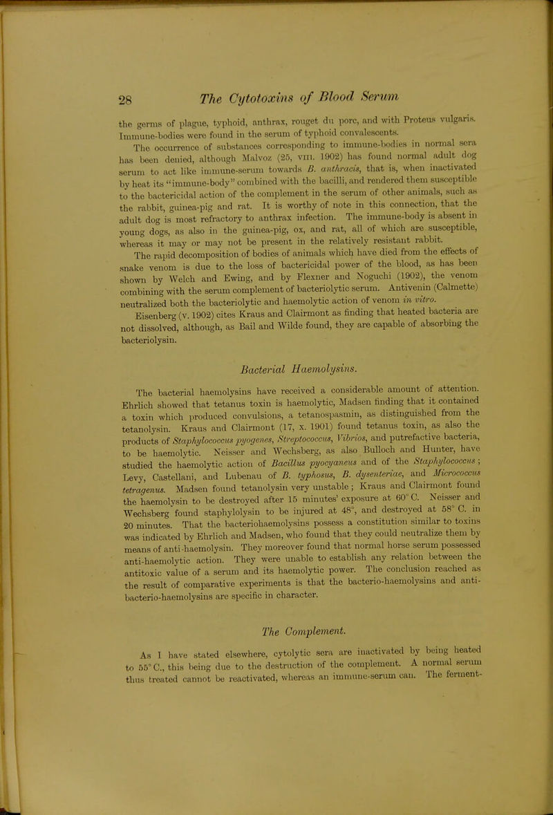 the germs of plagixe, typhoid, anthrax, roiiget du pore, and with Proteus vulgaris. Immune-bodies were found in the serum of typhoid convalescents. The occurrence of substances corresponding to immune-bodies in normal sera hfis been denied, although Malvoz (25, vin. 1902) has found normal adult dog serum to act like immune-serum towards D. anthracis, that is, when inactivated by heat its immune-body combined with the bacilli, and rendered them susceptible to the bactericidal action of the complement in the serum of other animals, such as the rabbit, guinea-pig and rat. It is worthy of note in this connection, that the adult dog is most refractory to anthrax infection. The immune-body is absent in young dogs, as also in the guinea-pig, ox, and rat, all of which are susceptible, whereas it may or may not be present in the relatively resistant rabbit. The rapid decomposition of bodies of animals which have died from the effects of snake venom is due to the loss of bactericidal power of the blood, as has been shown by Welch and Ewing, and by Flexner and Noguchi (1902), the venom combining with the serum complement of bacteriolytic serum. Antivenin (Calmette) neutralized both the bacteriolytic and haemolytic action of venom in vitro. Eisenberg (v. 1902) cites Kraus and Clairmont as finding that heated bacteria are not dissolved, although, as Bail and Wilde found, they are capable of absorbing the bacteriolysin. Bacterial Haemolysins. The bacterial haemolysins have received a considerable amount of attention. Ehrlich showed that tetanus toxin is haemolytic, Madsen finding that it contained a toxin which produced convulsions, a tetanospasmin, as distinguished from the tetanolysin. Kraus and Clairmont (17, x. 1901) found tetanus toxin, as also the products of Staphylococcus pyogenes, Streptococcus, Vibrios, and putrefactive bacteria, to be haemolytic. Neisser and Wechsberg, as also Bulloch and Hunter, have studied the haemolytic action of Bacillus fyocyaneus and of the Staphylococcus; Levy, Castellani, and Lubenau of B. typhosus, B. dysenteriae, and Micrococcus tetragenus. Madsen found tetanolysin very unstable ; Kraus and Clairmont found the haemolysin to be destroyed after 15 minutes' exposure at 60° C. Neisser and Wechsberg found staphylolysin to be injured at 48°, and destroyed at 58° C. ui 20 minutes. That the bacteriohaemolysins possess a constitution similar to toxins was indicated by Ehrlich and Madsen, who found that they could neutralize them by means of anti -haemolysin. They moreover found that normal horse serum possessed anti-haemolytic action. They were imable to establish any relation between the antitoxic value of a serum and its haemolytic power. The conclusion reached as the result of comparative experiments is that the bacterio-haemolysins and anti- bacterio-haemolysins are specific in character. The Complement As I have stated elsewhere, cytolytic sera are inactivated by being heated to 55° C, this being due to the destruction of the complement. A normal serum thus treated cannot be reactivated, whereas an immune-serum can. The ferment-