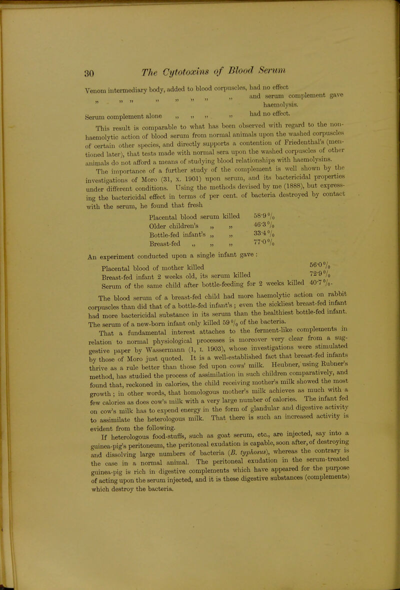 Venom intermediary body, added to blood corpuscles, had no effect and serum complement gave n » »  »   » I. 1 • haemolysis. Serum complement alone „ „ „ » had no eflfect. This result is comparable to what has been observed with regard to the non- haemolytic action of blood serum ft-om normal animals upon the washed corpuscles of certain other species, and directly supports a contention of Friedenthal's (men- tioned later), that tests made with normal sera upon the washed corpuscles of other animals do not afford a means of studying blood relationships with haemolysms. The importance of a fiu-ther study of the complement is well shown by the investigations of Moro (31, x. 1901) upon serum, and its bactericidal properties under different conditions. Using the methods devised by me (1888), but express- ing the bactericidal effect in terms of per cent, of bacteria destroyed by contact with the serum, he fovmd that fresh Placental blood serum killed 58-9 »/o Older children's „ „ 46-3% Bottle-fed infant's „ „ 33-4% Breast-fed „ „ „ 77-0% An experiment conducted upon a single infant gave : Placental blood of mother killed ^^^K Breast-fed infant 2 weeks old, its serum killed 72-9 /o Serum of the same child after bottle-feeding for 2 weeks killed 40-7 /„. The blood serum of a breast-fed child had more haemolytic action on rabbit corpuscles than did that of a bottle-fed infant's ; even the sickliest breast-fed infant had more bactericidal substance in its serum than the healthiest bottle-fed infant. The serum of a new-born infant only killed 59 /q of the bacteria. That a fundamental interest attaches to the ferment-like complements m relation to normal physiological processes is moreover very clear from a sug- gestive paper by Wassermann (1, i. 1903), whose investigations were stimulated by those of Moro just quoted. It is a well-established fact that breast-fed infants thrive as a rule better than those fed upon cows' milk. Heubner, using Rubner s method, has studied the process of assimilation in such children comparatively, and found that, reckoned in calories, the child receiving mother's milk showed the most growth ; in other words, that homologous mother's milk achieves as much with a few calories as does cow's milk with a very large number of calories. The infant fed on cow's milk has to expend energy in the form of glandular and digestive activity to assimilate the heterologous milk. That there is such an increased actmty is evident from the following. If heterologous food-stuffs, such as goat senim, etc., are injected, say into a guinea-pig's peritoneum, the peritoneal exudation is capable, soon after, of destroying and dissolving large numbers of bacteria {B. typhosus), whereas the contrary is the case in a normal animal. The peritoneal exudation in the semm-treated guinea-pig is rich in digestive complements which have appeared for the pui-pose of acting upon the serum injected, and it is these digestive substances (complements) which destroy the bacteria.
