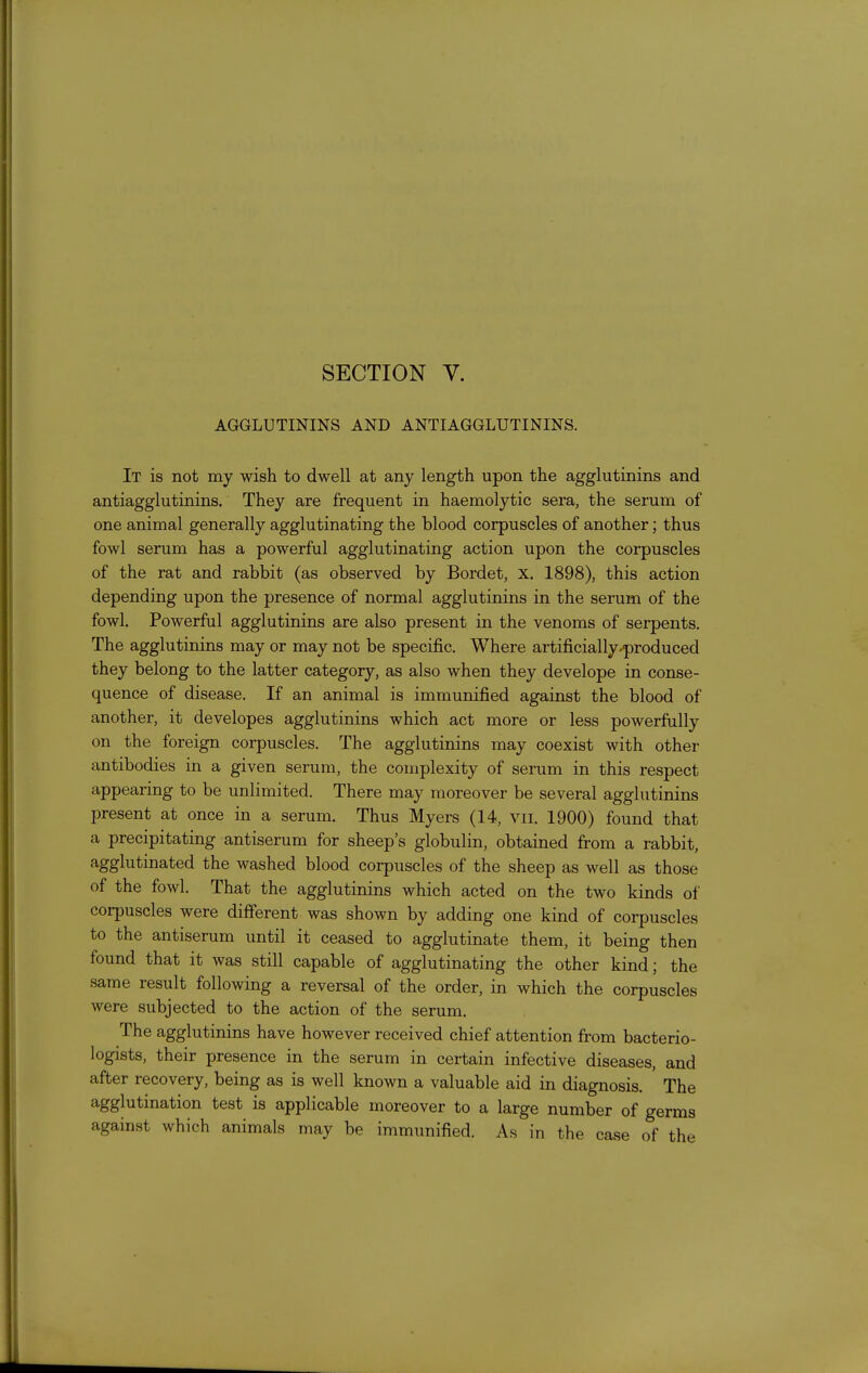 SECTION V. AGGLUTININS AND ANTIAGGLUTININS. It is not my wish to dwell at any length upon the agglutinins and antiagglutinins. They are frequent in haemolytic sera, the serum of one animal generally agglutinating the blood corpuscles of another; thus fowl serum has a powerful agglutinating action upon the corpuscles of the rat and rabbit (as observed by Bordet, x, 1898), this action depending upon the presence of normal agglutinins in the serum of the fowl. Powerful agglutinins are also present in the venoms of serpents. The agglutinins may or may not be specific. Where artificially-produced they belong to the latter category, as also when they develope in conse- quence of disease. If an animal is immunified against the blood of another, it developes agglutinins which act more or less powerfully on the foreign corpuscles. The agglutinins may coexist with other antibodies in a given serum, the complexity of serum in this respect appearing to be unlimited. There may moreover be several agglutinins present at once in a serum. Thus Myers (14, vii. 1900) found that a precipitating antiserum for sheep's globulin, obtained from a rabbit, agglutinated the washed blood corpuscles of the sheep as well as those of the fowl. That the agglutinins which acted on the two kinds of corpuscles were different was shown by adding one kind of corpuscles to the antiserum until it ceased to agglutinate them, it being then found that it was still capable of agglutinating the other kind; the same result following a reversal of the order, in which the corpuscles were subjected to the action of the serum. The agglutinins have however received chief attention from bacterio- logists, their presence in the serum in certain infective diseases, and after recovery, being as is well known a valuable aid in diagnosis. ' The agglutination test is applicable moreover to a large number of germs against which animals may be immunified. As in the case of the