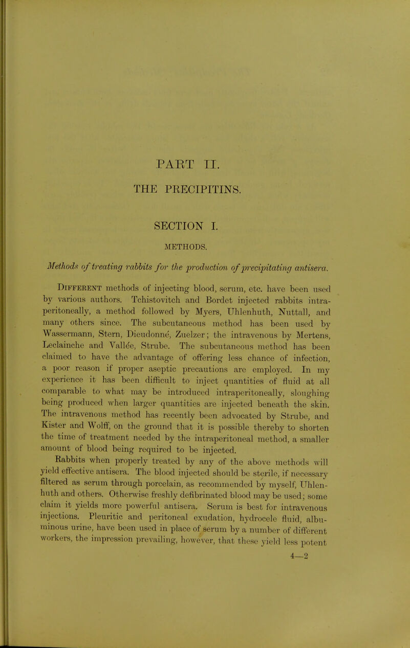 PAET TI. THE PRECIPITINS. SECTION L METHODS. Methods! of treating rabbits for the production of precipitating antisera. Different methods of injecting blood, serum, etc. have been used by various authors. Tchistovitch and Bordet injected rabbits intra- peritoneally, a method followed by Myers, Uhlenhuth, Nuttall, and many others since. The subcutaneous method has been used by Wassermann, Stern, Dieudonne, Zuelzer; the intravenous by Mertens, Leclainche and Valine, Strube. The subcutaneous method has been claimed to have the advantage of offering less chance of infection, a poor reason if proper aseptic precautions are employed. In my experience it has been difficult to inject quantities of fluid at all comparable to what may be introduced intraperitoneally, sloughing being produced when larger quantities are injected beneath the skin. The intravenous method has recently been advocated by Strube, and Kister and Wolff, on the ground that it is possible thereby to shorten the time of treatment needed by the intraperitoneal method, a smaller amount of blood being required to be injected. Rabbits when properly treated by any of the above methods will yield effective antisera. The blood injected should be stenle, if necessary filtered as serum through porcelain, as recommended by myself, Uhlen- huth and others. Otherwise freshly defibrinated blood may be used; some claim it yields more powerful antisera. Serum is best for intravenous injections. Pleuritic and peritoneal exudation, hydrocele fluid, albu- minous urine, have been used in place of serum by a number of different workers, the impression prevailing, however, that these yield less potent 4—2