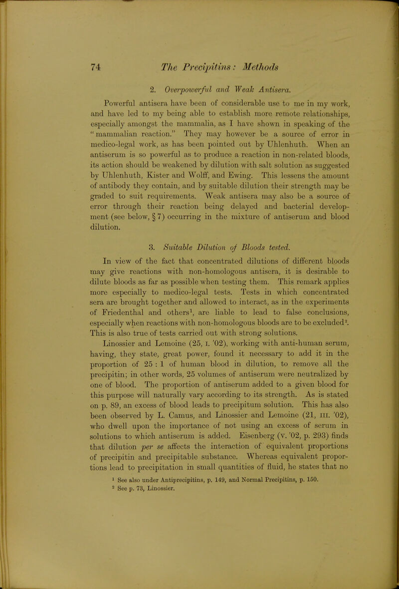 2. Overpowerful and Weak Antisera. Powerful antisera have been of considerable use to me in my work, and have led to my being able to establish more remote relationships, especially amongst the mainmalia, as I have shown in speaking of the mammalian reaction. They may however be a source of error in medico-legal work, as has been pointed out by Uhlenhuth. When an antiserum is so powerful as to produce a reaction in non-related bloods, its action should be weakened by dilution with salt solution as suggested by Uhlenhuth, Kister and Wolff, and Ewing. This lessens the amount of antibody they contain, and by suitable dilution their strength may be graded to suit requirements. Weak antisera may also be a source of error through their reaction being delayed and bacterial develop- ment (see below, § 7) occurring in the mixture of antiserum and blood dilution. 3. Suitable Dilution of Bloods tested. In view of the fact that concentrated dilutions of different bloods may give reactions with non-homologous antisera, it is desirable to dilute bloods as far as possible when testing them. This remark applies more especially to medico-legal tests. Tests in which concentrated sera are brought together and allowed to interact, as in the experiments of Friedenthal and others-^, are liable to lead to false conclusions, especially when reactions with non-homologous bloods are to be excluded ^ This is also true of tests carried out with strong solutions. Linossier and Lemoine (25, I. '02), working with anti-human serum, having, they state, great power, found it necessary to add it in the proportion of 25 : 1 of human blood in dilution, to remove all the precipitin; in other words, 25 volumes of antiserum were neutralized by one of blood. The proportion of antiserum added to a given blood for this purpose will naturally vary according to its strength. As is stated on p. 89, an excess of blood leads to precipitum solution. This has also been observed by L. Camus, and Linossier and Lemoine (21, iii. '02), who dwell upon the importance of not using an excess of serum in solutions to which antiserum is added. Eisenberg (v. '02, p. 293) finds that dilution per se affects the interaction of equivalent proportions of precipitin and precipitable substance. Whereas equivalent propor- tions lead to precipitation in small quantities of fluid, he states that no 1 See also under Antiprecipitins, p. 149, and Normal Precipitins, p. 150. 2 See p. 73, Linossier.