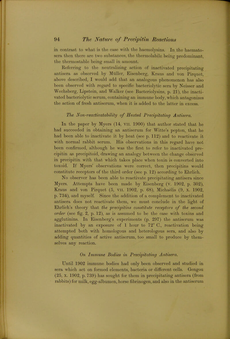 in contrast to what is the case with the haemolysins. In the haemato- sera then there are two substances, the thermolabile being predominant, the thermostable being small in amount. Referring to the neutralizing action of inactivated precipitating antisera as observed by Miiller, Eisenberg, Kraus and von Pirquet, above described, I would add that an analogous phenomenon has also been observed with regard to specific bacteriolytic sera by Neisser and Wechsberg, Lipstein, and Walker (see Bacteriolysins, p. 21), the inacti- vated bacteriolytic serum, containing an immune body, which antagonizes the action of fresh antiserum, when it is added to the latter in excess. The Non-reactivatability of Heated Precipitating Antisera. In the paper by Myers (14, vii. 1900) that author stated that he had succeeded in obtaining an antiserum for Witte's pepton, that he had been able to inactivate it by heat (see p. 112) and to reactivate it with normal rabbit serum. His observations in this regard have not been confirmed, although he was the first to refer to inactivated pre- cipitin as precipitoid, drawing an analogy betvveen the change observed in precipitin with that which takes place when toxin is converted into toxoid. If Myers' observations were correct, then precipitins would constitute receptors of the third order (see p. 12) according to Ehrlich. No observer has been able to reactivate precipitating antisera since Myers. Attempts have been made by Eisenberg (v. 1902, p. 302), Kraus and von Pirquet (5, vii. 1902, p. 68), Michaelis (9, x. 1902, p. 734), and myself Since the addition of a complement to inactivated antisera does not reactivate them, we must conclude in the light of Ehrlich's theory that the precipitins constitute receptors of the second order (see fig. 2, p. 12), as is assumed to be the case with toxins and agglutinins. In Eisenberg's experiments (p. 297) the antiserum was inactivated by an exposure of 1 hour to 72° C, reactivation being attempted both with homologous and heterologous sera, and also by adding quantities of active antiserum, too small to produce by them- selves any reaction. On Immune Bodies in Precipitating Antisera. Until 1902 immune bodies had only been observed and studied in sera which act on formed elements, bacteria or difi'erent cells. Gengou (25, X. 1902, p. 739) has sought for them in precipitating antisera (from rabbits) for milk, egg-albumen, horse fibrinogen, and also in the antiserum