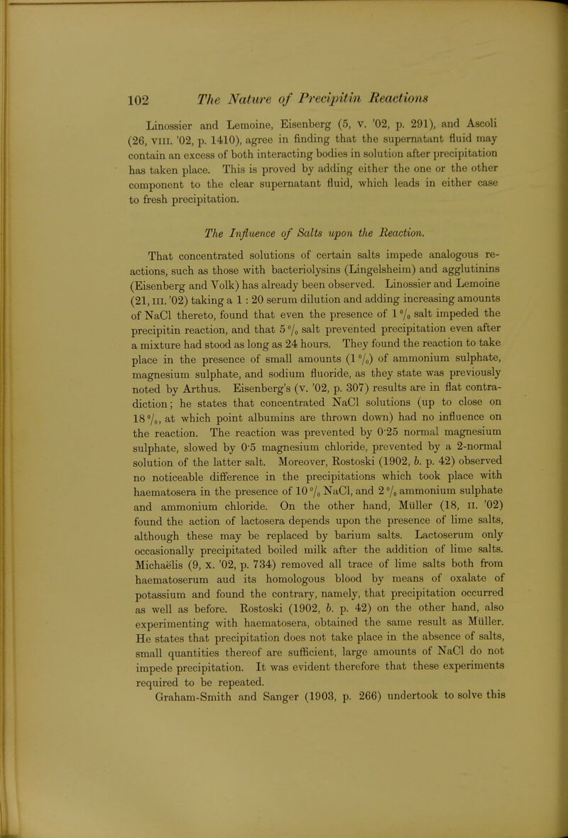 Linossier and Lemoine, Eisenberg (5, v. '02, p. 291), and Ascoli (26, VIII. '02, p. 1410), agree in finding that the supernatant fluid may contain an excess of both interacting bodies in solution after precipitation has taken place. This is proved by adding either the one or the other component to the clear supernatant fluid, which leads in either case to fresh precipitation. The Influence of Salts upon the Reaction. That concentrated solutions of certain salts impede analogous re- actions, such as those with bacteriolysins (Lingelsheira) and agglutinins (Eisenberg and Volk) has already been observed. Linossier and Lemoine (21, III. '02) taking a 1 : 20 serum dilution and adding increasing amounts of NaCl thereto, found that even the presence of 1 /o salt impeded the precipitin reaction, and that 5 7o salt prevented precipitation even after a mixture had stood as long as 24 hours. They found the reaction to take place in the presence of small amounts (1 7o) of ammonium sulphate, magnesium sulphate, and sodium fluoride, as they state was previously noted by Arthus. Eisenberg's (v. '02, p. 307) results are in flat contra- diction; he states that concentrated NaCl solutions (up to close on 18 /o, at which point albumins are thrown down) had no influence on the reaction. The reaction was prevented by 0-25 normal magnesium sulphate, slowed by 0-5 magnesium chloride, prevented by a 2-normal solution of the latter salt. Moreover, Rostoski (1902, b. p. 42) observed no noticeable difference in the precipitations which took place with haematosera in the presence of 10 7o NaCl, and 2 7o ammonium sulphate and ammonium chloride. On the other hand, Miiller (18, li. '02) found the action of lactosera depends upon the presence of lime salts, although these may be replaced by barium salts. Lactoserum only occasionally precipitated boiled milk after the addition of lime salts. Michaelis (9, x. '02, p. 734) removed all trace of lime salts both from haematoserum aud its homologous blood by means of oxalate of potassium and found the contrary, namely, that precipitation occurred as well as before. Rostoski (1902, b. p. 42) on the other hand, also experimenting with haematosera, obtained the same result as Miiller. He states that precipitation does not take place in the absence of salts, small quantities thereof are sufficient, large amounts of NaCl do not impede precipitation. It was evident therefore that these experiments required to be repeated. Graham-Smith and Sanger (1903, p. 266) undertook to solve this