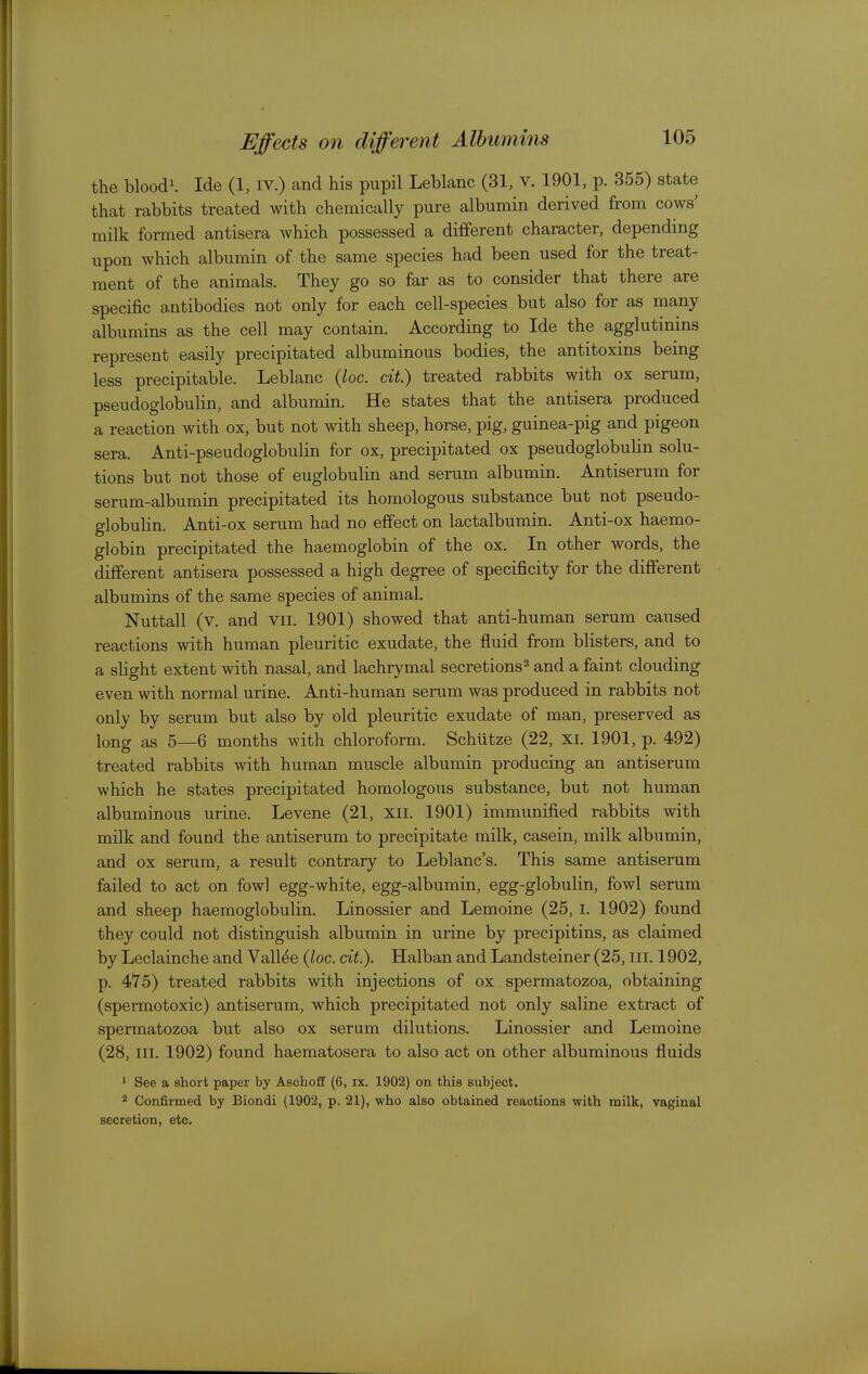 the bloodi. ide (1, iv.) and his pupil Leblanc (31, v. 1901, p. 355) state that rabbits treated with chemically pure albumin derived from cows' milk formed antisera which possessed a different character, depending upon which albumin of the same species had been used for the treat- ment of the animals. They go so far as to consider that there are specific antibodies not only for each cell-species but also for as many albumins as the cell may contain. According to Ide the agglutinins represent easily precipitated albuminous bodies, the antitoxins being less precipitable. Leblanc {loc. cit.) treated rabbits with ox serum, pseudoglobulin, and albumin. He states that the antisera produced a reaction with ox, but not with sheep, horse, pig, guinea-pig and pigeon sera. Anti-pseudoglobulin for ox, precipitated ox pseudoglobulin solu- tions but not those of euglobulin and serum albumin. Antiserum for serum-albumin precipitated its homologous substance but not pseudo- globulin. Anti-ox serum had no effect on lactalbumin. Anti-ox haemo- globin precipitated the haemoglobin of the ox. In other words, the different antisera possessed a high degree of specificity for the different albumins of the same species of animal. Nuttall (v. and vii. 1901) showed that anti-human serum caused reactions with human pleuritic exudate, the fluid from blisters, and to a slight extent with nasal, and lachrymal secretions ^ and a faint clouding even with normal urine. Anti-human serum was produced in rabbits not only by serum but also by old pleuritic exudate of man, preserved as long as 5—6 months with chloroform. Schutze (22, xi. 1901, p. 492) treated rabbits with human muscle albumin producing an antiserum which he states precipitated homologous substance, but not human albuminous urine. Levene (21, xii. 1901) immimified rabbits with milk and found the antiserum to precipitate milk, casein, milk albumin, and ox serum, a result contrary to Leblanc's. This same antiserum failed to act on fowl egg-white, egg-albumin, egg-globulin, fowl serum and sheep haemoglobulin. Linossier and Lemoine (25, i. 1902) found they could not distinguish albumin in urine by precipitins, as claimed by Leclainche and Vallee (loc. cit). Halban and Landsteiner (25, III. 1902, p. 475) treated rabbits with injections of ox spermatozoa, obtaining (spermotoxic) antiserum, which precipitated not only saline extract of spermatozoa but also ox serum dilutions. Linossier and Lemoine (28, III. 1902) found haematosera to also act on other albuminous fluids ' See a short paper by AschofE (6, ix. 1902) on this subject. Confirmed by Biondi (1902, p. 21), who also obtained reactions with milk, vaginal secretion, etc.