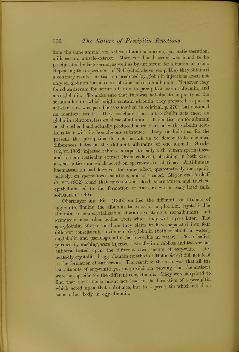 from the same animal, viz., saliva, albuminous urine, spermatic secretion, milk serum, muscle-extract. Moreover, blood serum was found to be precipitated by lactoserum, as well as by antiserum for albuminous urine. Repeating the experiment of Nolf (cited above, see p. 104) they obtained a contrary result. Antiserum produced by globulin injections acted not only on globulin but also on solutions of serum-albumin. Moreover they found antiserum for serum-albumin to precipitate serum-albumin, and also globulin. To make sure that this was not due to impurity of the serum-albumin, which might contain globulin, they prepared as pure a substance as was possible (see method in original, p. 370), but obtained an identical result. They conclude that anti-globulin acts most on globulin solutions, less on those of albumin. The antiserum for albumin on the other hand actually produced more reaction with globulin solu- tions than with its homologous substance. They conclude that for the present the precipitins do not permit us to demonstrate chemical differences between the different albumins of one animal. Strube (12, VI. 1902) injected rabbits intraperitoneally with human spermatozoa and human testicular extract (from cadaver), obtaining in both cases a weak antiserum which acted on spermatozoa solutions. Anti-human haematoserum had however the same effect, quantitatively and quali- tatively, on spermatozoa solutions, and vice versa. Meyer and Aschoflf (7, VII. 1902) found that injections of blood, spermatozoa, and tracheal epithelium led to the formation of antisera which coagulated milk solutions (1 : 40). Obermayer and Pick (1902) studied the different constituents of egg-white, finding the albumin to contain: a globulin, crystallizable albumin, a non-crystallizable albumin-constituent (conalbumin), and ovimucoid, also other bodies upon which they will report later. The egg-globulin of other authors they claim to have separated into four different constituents: ovimucin, dysglobulin (both insoluble in water), euglobulin and pseudoglobulin (both soluble in water). These bodies, purified by washing, were injected severally into rabbits and the various antisera tested upon the different constituents of egg-white. Re- peatedly crystallized egg-albumin (method of Hoffmeister) did not lead to the formation of antiserum. The result of the tests was that all the constituents of egg-white gave a precipitum, proving that the antisera were not specific for the different constituents. They were surprised to find that a substance might not lead to the formation of a precipitin which acted upon that substance, but to a precipitin which acted on some other body in egg-albumin.