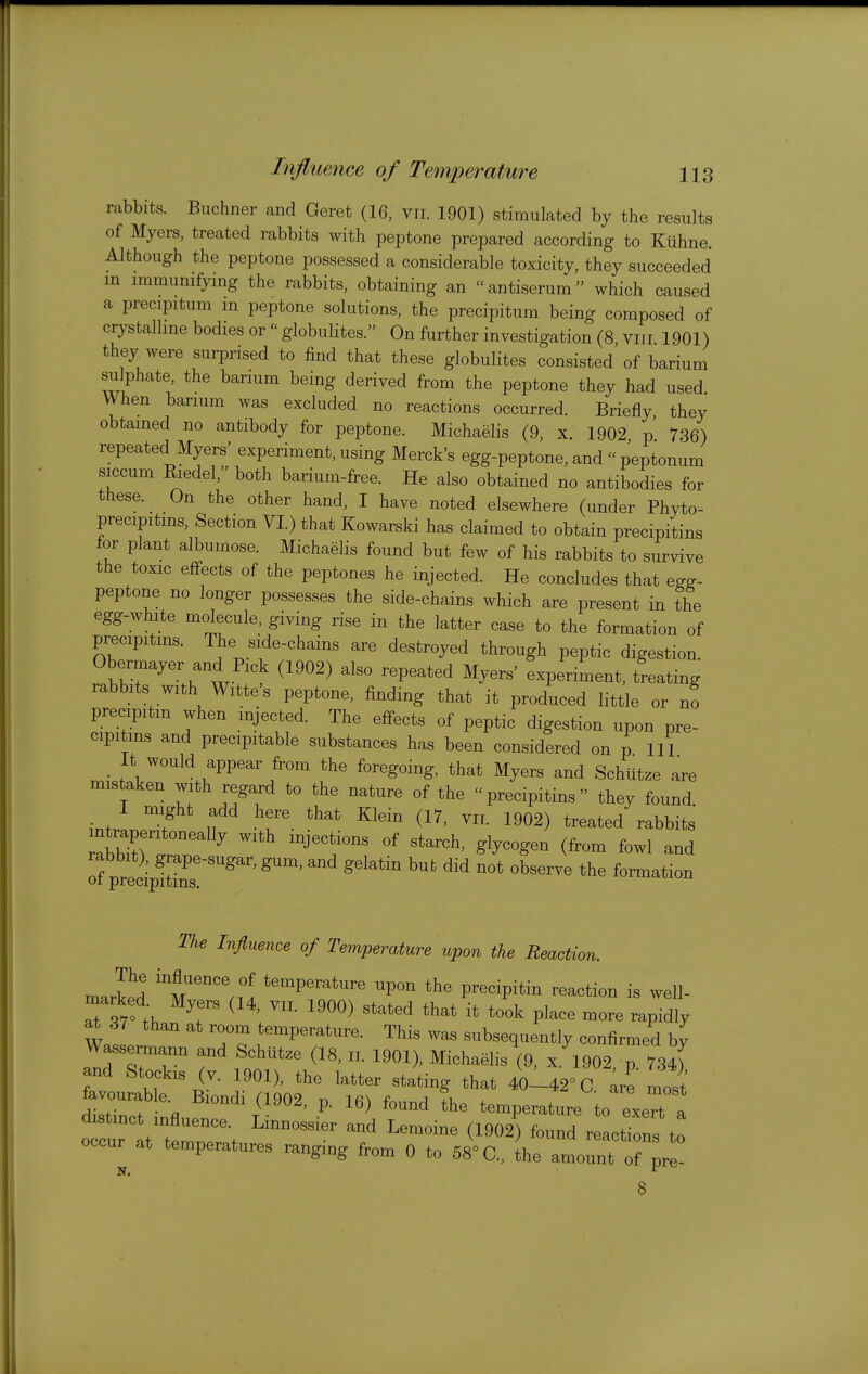 Influence of Temperature rabbits. Buchner and Geret (16, vii. 1901) stimulated by the results of Myers, treated rabbits with peptone prepared according to Kiihne. Although the peptone possessed a considerable toxicity, they succeeded in immunifying the rabbits, obtaining an «antiserum which caused a precipitum m peptone solutions, the precipitum being composed of crystalline bodies or  globulites. On further investigation (8 viii 1901) they were surprised to find that these globulites consisted of barium sulphate, the barium being derived from the peptone they had used When barium was excluded no reactions occurred. Briefly they obtamed no antibody for peptone. Michaelis (9, x. 1902 p 736) repeated Myers' experiment, using Merck's egg-peptone, and  peptonum siccum Kiedel, both barium-free. He also obtained no antibodies for these. On the other hand, I have noted elsewhere (under Phyto- precipitms, Section VI.) that Kowarski has claimed to obtain precipitins for plant albumose. Michaelis found but few of his rabbits to survive the toxic effects of the peptones he injected. He concludes that eg^- peptone no longer possesses the side-chains which are present in the egg-white molecule, giving rise in the latter case to the formation of precipitins. The side-chains are destroyed through peptic digestion. Obermayer and Pick (1902) also repeated Myers' experiment, treating rabbits with Witte's peptone, finding that it produced little or no precipitm when injected. The effects of peptic digestion upon pre- cipitins and precipitable substances has been considered on p 111 It would appear from the foregoing, that Myers and SchUtze are mistaken with regard to the nature of the precipitins they found I might add here that Klein (17, vir. 1902) treated rabbits aS with injections of starch, glycogen (from fowl and rabbit), grape-sugar, gum, and gelatin but did not observe the formation oi precipitins. The Influeme of Temperature upon the Reaction. marled m'^'h! temperature upon the precipitm reaction is well- 7^7 T ^ ' ^^'^^ place more rapidly at 37 than at room temperature. This was subsequently confirmed by Wassemann and Schlltze (18. „. 1901), Michaelis (9. x. 1902 p 734) and Stockis (V. 1901). the latter stating that 4ol42-C are most favourable. B.ondi (1902. p. 16) found the temperature to exert a t^Tl:T'\ ^-^ (0^) reactils to occur at temperatures ranging from 0 to 68'C, the amount of pre- 8