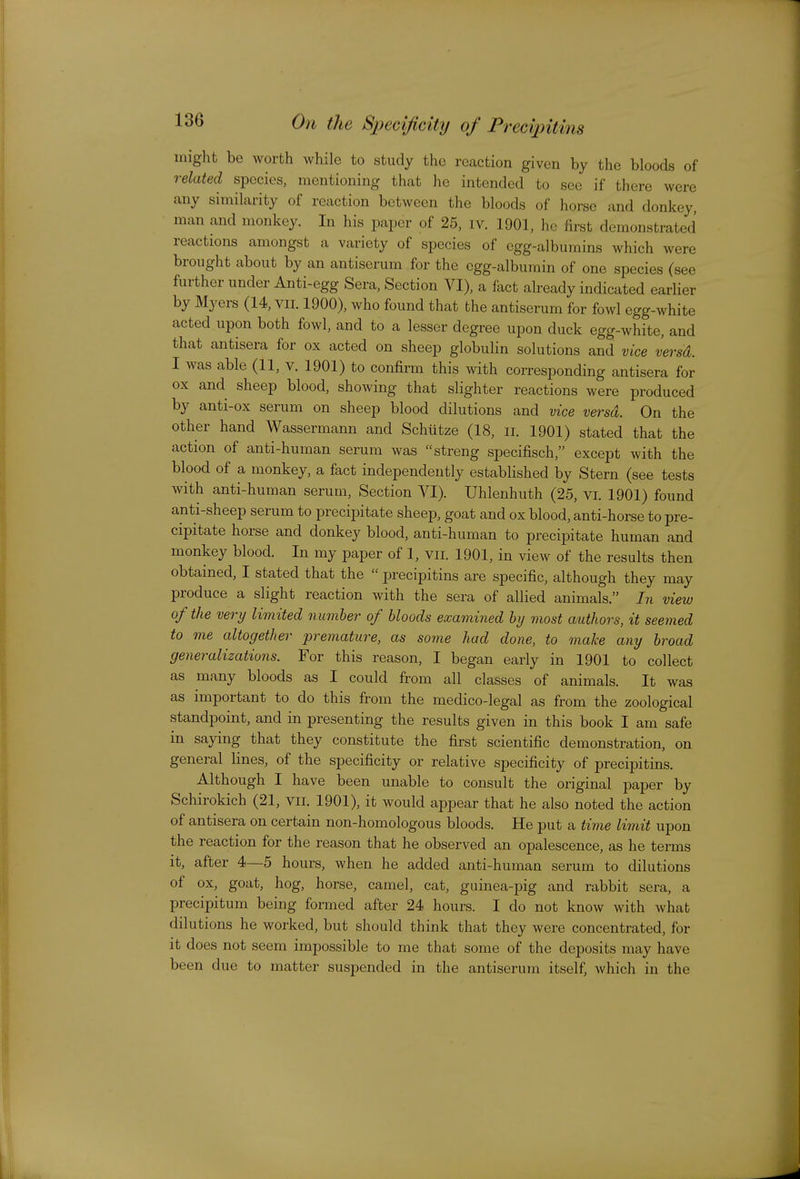 might be worth while to study the reaction given by the bloods of related species, mentioning that he intended to see if there were any similarity of reaction between the bloods of horse and donkey, man and monkey. In his paper of 25, iv. 1901, he first demonstrated reactions amongst a variety of species of egg-albumins which were brought about by an antiserum for the egg-albumin of one species (see further under Anti-egg Sera, Section VI), a fact already indicated earlier by Myers (14, vii. 1900), who found that the antiserum for fowl egg-white acted upon both fowl, and to a lesser degree upon duck egg-white, and that antisera for ox acted on sheep globulin solutions and vice versd. I was able (11, v. 1901) to confirm this with corresponding antisera for ox and sheep blood, showing that slighter reactions were produced by anti-ox serum on sheep blood dilutions and vice versd. On the other hand Wassermann and Schiitze (18, ii. 1901) stated that the action of anti-human serum was streng specifisch, except with the blood of a monkey, a fact independently established by Stern (see tests with anti-human serum, Section VI). Uhlenhuth (25, vi. 1901) found anti-sheep serum to precipitate sheep, goat and ox blood, anti-horse to pre- cipitate horse and donkey blood, anti-human to precipitate human and monkey blood. In my paper of 1, vii. 1901, in view of the results then obtained, I stated that the  precipitins are specific, although they may produce a slight reaction with the sera of allied animals. In view of the very limited number of bloods examined by most authors, it seemed to me altogether prejnature, as some had done, to make any broad generalizations. For this reason, I began early in 1901 to collect as many bloods as I could from all classes of animals. It was as important to do this from the medico-legal as from the zoological standpoint, and in presenting the results given in this book I am safe in saying that they constitute the first scientific demonstration, on general lines, of the specificity or relative specificity of precipitins. Although I have been unable to consult the original paper by Schirokich (21, vii. 1901), it would appear that he also noted the action of antisera on certain non-homologous bloods. He put a time limit upon the reaction for the reason that he observed an opalescence, as he terms it, after 4—5 hours, when he added anti-human serum to dilutions of ox, goat, hog, horse, camel, cat, guinea-pig and rabbit sera, a precipitum being formed after 24 hours. I do not know with what dilutions he worked, but should think that they were concentrated, for it does not seem impossible to me that some of the deposits may have been due to matter suspended in the antiserum itself, which in the