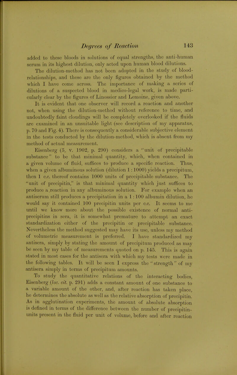 added to these bloods in solutions of equal strengths, the anti-human senim in its highest dilution, only acted upon human blood dilutions. The dilution-method has not been adopted in the study of blood- relationships, and these are the only figures obtained by the method which I have come across. The importance of making a series of dilutions of a suspected blood in medico-legal work, is made parti- cularly clear by the figures of Linossier and Lemoine, given above. It is evident that one observer will record a reaction and another not, when using the dilution-method without reference to time, and undoubtedly Mnt cloudings will be completely overlooked if the fluids are examined in an unsuitable light (see description of my apparatus, p. 70 and Fig. 4). There is consequently a considerable subjective element in the tests conducted by the dilution-method, which is absent from my method of actual measurement. Eisenberg (5, v. 1902, p. 290) considers a unit of precipitable substance to be that minimal quantity, which, when contained in a given volume of fluid, suffices to produce a specific reaction. Thus, when a given albuminous solution (dilution 1:1000) yields a precipitum, then 1 c.c. thereof contains 1000 units of precipitable substance. The unit of precipitin, is that minimal quantity which just suffices to produce a.reaction in any albuminous solution. For example when an antiserum still produces a precipitation in a 1:100 albumin dilution, he would say it contained 100 precipitin units per c.c. It seems to me until we know more about the possible existence of normal anti- precipitins in sera, it is somewhat premature to attempt an exact standardization either of the precipitin or precipitable substance. Nevertheless the method suggested may have its use, unless my method of volumetric measurement is preferi'ed. I have standardized my antisera, simply by stating the amount of precipitum produced as may be seen by my table of measurements quoted on p. 145. This is again stated in most cases for the antisera with which my tests were made in the following tables. It will be seen I express the  strength  of my antisera simply in terms of precipitum amounts. To study the quantitative relations of the interacting bodies, Eisenberg (Zoc. cit. p. 291) adds a constant amount of one substance to a variable amount of the other, and, after reaction has taken place, he determines the absolute as well as the relative absorption of precipitin. As in agglutination experiments, the amount of absolute absorption is defined in terms of the difference between the number of precipitin- units present in the fluid per unit of volume, before and after reaction