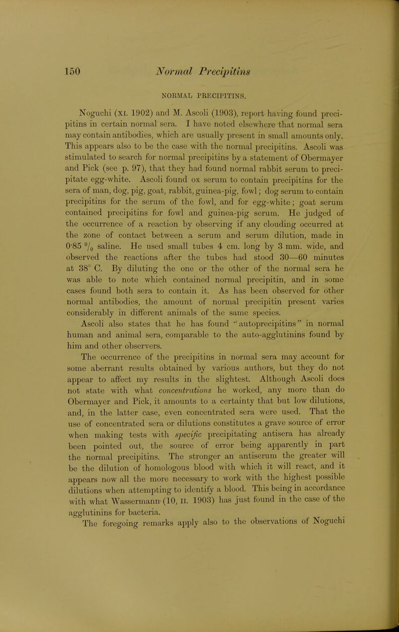 NOEMAL PRECIPITINS. Noguchi (xi. 1902) and M. Ascoli (1903), report having found preci- pitins in certain normal sera. I have noted elsewhere that normal sera may contain antibodies, which are usually present in small amounts only. This appears also to be the case with the normal precipitins. Ascoli was stimulated to search for normal precipitins by a statement of Obermayer and Pick (see p. 97), that they had found normal rabbit serum to preci- pitate egg-white. Ascoli found ox serum to contain precipitins for the sera of man, dog, pig, goat, rabbit, guinea-pig, fowl; dog serum to contain precipitins for the serum of the fowl, and for egg-white; goat serum contained precipitins for fowl and guinea-pig serum. He judged of the occurrence of a reaction by observing if any clouding occun-ed at the zone of contact between a serum and serum dilution, made in 0*85 7o saline. He used small tubes 4 cm. long by 3 mm. wide, and observed the reactions after the tubes had stood 30—60 minutes at 38 C. By diluting the one or the other of the normal sera he was able to note which contained normal precipitin, and in some cases found both sera to contain it. As has been observed for other normal antibodies, the amount of normal precipitin present varies considerably in different animals of the same species. Ascoli also states that he has found  autoprecipitins in normal human and animal sera, comparable to the auto-agglutinins found by him and other observers. The occurrence of the precipitins in normal sera may account for some aberrant results obtained by various authors, but they do not appear to affect my results in the slightest. Although Ascoli does not state with what concentrations he worked, any more than do Obermayer and Pick, it amounts to a certainty that but low dilutions, and, in the latter case, even concentrated sera were used. That the use of concentrated sera or dilutions constitutes a grave source of error when making tests with specific precipitating antisera has already been pointed out, the source of error being apparently in part the normal precipitins. The stronger an antiserum the greater will be the dilution of homologous blood with which it will react, and it appears now all the more necessary to work with the highest possible dilutions when attempting to identify a blood. This being in accordance with what Wassermann (10, li. 1903) has just found in the case of the agglutinins for bacteria. The foregoing remarks apply also to the observations of Noguchi