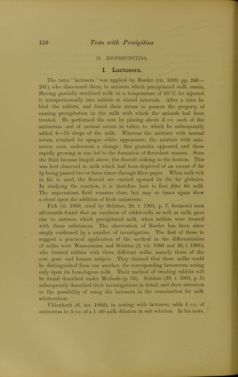 150 Tests IVit]I Pree'qntins TT. ZOOPRECIPITINS. I. Lactosera. The term lactosera was applied by Bordet (iii. 1899, pp. 240— 241), who discovered them, to antiscra which precipitated milk casein. Having partially sterilized milk at a temperature of 05 C. he injected it intraperitoneally into rabbits at stated intervals. After a time he bled the rabbits, and found their serum to possess the property of causing precipitation in the milk with which the animals had been treated. He performed the test by placing about 3 c.c. each of the antiserum and of normal serum in tubes, to which he subsequently added 6—15 drops of the milk. Whereas the mixture with normal serum retained its opaque white ajDpearance, the mixture with anti- serum soon underwent a change; fine granules appeared, and these rapidly growing in size led to the formation of flocculent masses. Soon the fluid became limpid above, the floccuii sinking to the bottom. This was best observed in milk which had been deprived of an excess of fat by being passed two or three times through filter-paper. When milk rich in fat is used, the floccuii are carried upward by the fat globules. In studying the reaction, it is therefore best to first filter the milk. The supernatant fluid remains clear, but may at times again show a cloud upon the addition of fresh antiserum. Fich (ii. 1900, cited by Schiitze, 29, i. 1901, p. 7, footnote) soon afterwards found that an emulsion of udder-cells, as well as milk, gave rise to antisera which precipitated milk, when rabbits were treated with these substances. The observation of Bordet has been since amply confirmed by a number of investigators. The first of these to suggest a practical application of the method in the differentiation of milks were Wassermann and Schiitze (2, Vii, 1900 and 29,1, 1901), who treated rabbits with three different milks, namely those of the cow, goat, and human subject. They claimed that these milks could be distinguished from one another, the corresponding lactoserum acting only upon its homologous milk. Their method of treating rabbits will be found described under Methods (p. 53), Schutze (29, i. 1901, p. 5) subsequently described their investigations in detail, and drew attention to the possibility of using the lactosera in the examination for milk adulteration. Uhlenhuth (6, xii. 1902), in testing with lactosera, adds 5 c.c. of antisemm to 3 c.c, of a 1: 60 milk dilution in salt solution. In his tests,