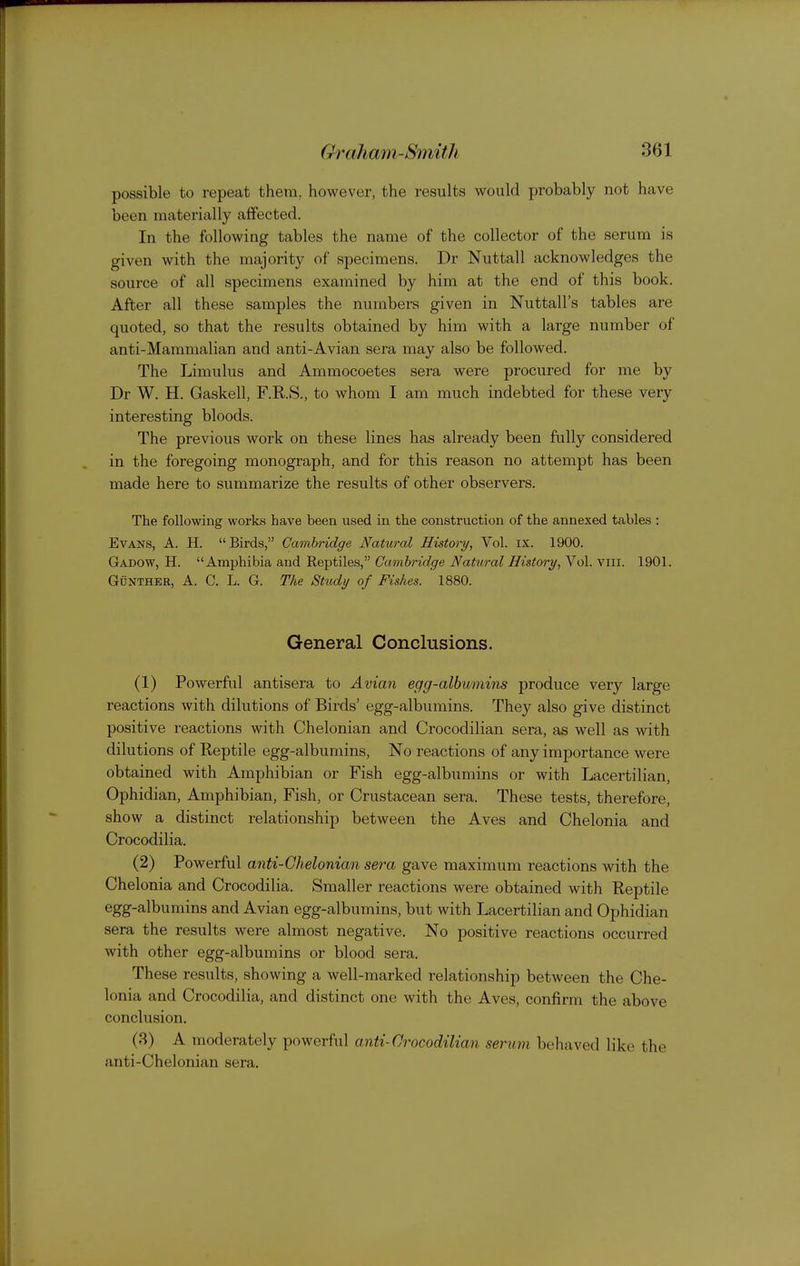 possible to repeat them, however, the results would probably not have been materially affected. In the following tables the name of the collector of the serum is given with the majority of specimens. Dr Nuttall acknowledges the source of all specimens examined by him at the end of this book. After all these samples the numbers given in Nuttall's tables are quoted, so that the results obtained by him with a large number of anti-Mammalian and anti-Avian sera may also be followed. The Limulus and Ammocoetes sera were procured for me by Dr W. H. Gaskell, F.R.S., to whom I am much indebted for these very interesting bloods. The previous work on these lines has already been fully considered in the foregoing monograph, and for this reason no attempt has been made here to summarize the results of other observers. The following works have been used in the construction of the annexed tables : Evans, A. H. Birds, Cambridge Natural History, Vol. ix. 1900. Gadow, H. Amphibia and Reptiles, Cambridge Natiiral History, Vol. viii. 1901. GuNTHER, A. C. L. G. The Study of Fishes. 1880. General Conclusions. (1) Powerful antisera to Avian egg-albumins produce very large reactions with dilutions of Birds' egg-albumins. They also give distinct positive reactions with Chelonian and Crocodilian sera, as well as with dilutions of Reptile egg-albumins, No reactions of any importance were obtained with Amphibian or Fish egg-albumins or with Lacertilian, Ophidian, Amphibian, Fish, or Crustacean sera. These tests, therefore, show a distinct relationship between the Aves and Chelonia and Crocodilia. (2) Powerful anti-Chelonian sera gave maximum reactions with the Chelonia and Crocodilia. Smaller reactions were obtained with Reptile egg-albumins and Avian egg-albumins, but with Lacertilian and Ophidian sera the results were almost negative. No positive reactions occurred with other egg-albumins or blood sera. These results, showing a well-marked relationship between the Che- lonia and Crocodilia, and distinct one with the Aves, confirm the above conclusion. (3) A moderately powerful anti-Crocodilian serum behaved like the anti-Chelonian sera.