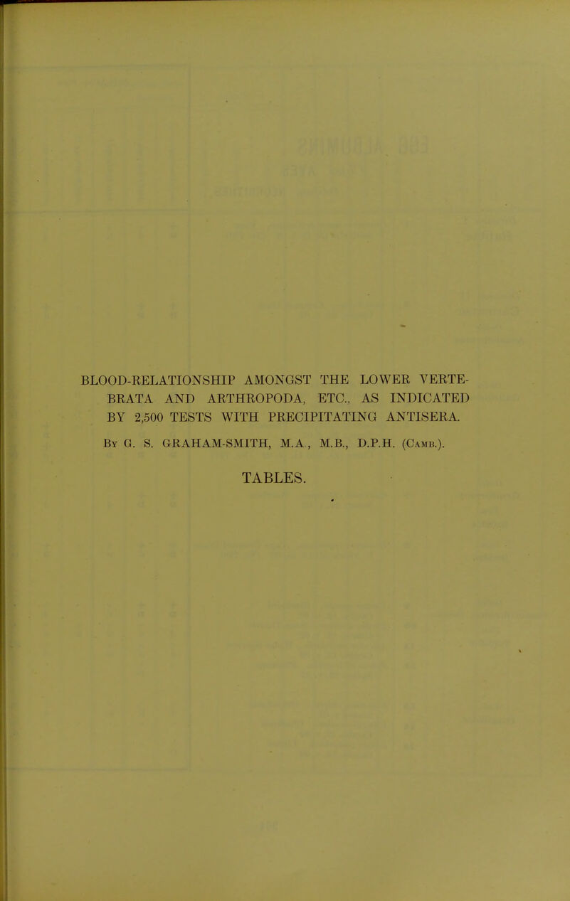 BLOOD-RELATIONSHIP AMONGST THE LOWER VERTE- BRATA AND ARTHROPODA, ETC., AS INDICATED BY 2,500 TESTS WITH PRECIPITATING ANTISERA. By G. S. GRAHAM-SMITH, M.A, M.B., D.P.H. (Camb.). TABLES.