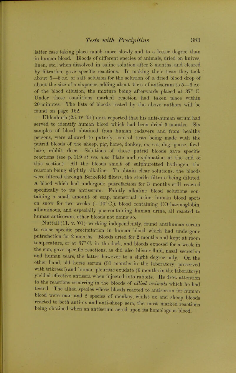 latter case taking place much more slowly and to a lesser degree than in human blood. Bloods of different species of animals, dried on knives, linen, etc., when dissolved in saline solution after 3 months, and cleared by filtration, gave specific reactions. In making their tests they took about 5—6 c.c. of salt solution for the solution of a dried blood drop of about the size of a sixpence, adding about '5 c.c. of antiserum to 5—6 c.c. of the blood dilution, the mixture being afterwards placed at 37° C, Under these conditions marked reaction had taken place within 20 minutes. The lists of bloods tested by the above authors will be found on page 162. Uhlenhuth (25. iv. '01) next reported that his anti-human serum had served to identify human blood which had been dried 3 months. Six samples of blood obtained from human cadavers and from healthy persons, were allowed to putrefy, control tests being made with the putrid bloods of the sheep, pig, horse, donkey, ox, cat, dog, goose, fowl, hare, rabbit, deer. Solutions of these putrid bloods gave specific reactions (see p. 119 et seq. also Plate and explanation at the end of this section). All the bloods smelt of sulphuretted hydrogen, the reaction being slightly alkaline. To obtain clear solutions, the bloods were filtered through Berkefeld filters, the sterile filtrate being diluted. A blood which had undergone putrefaction for 3 months still reacted specifically to its antiserum. Faintly alkaline blood solutions con- taining a small amount of soap, menstrual urine, human blood spots on snow for two weeks (- 10° C), blood containing CO-haemoglobin, albuminous, and especially pus-containing human urine, all reacted to human antiserum, other bloods not doing so. Nuttall (11. V. '01), working independently, found antihuman serum to cause specific precipitation in human blood which had undergone putrefaction for 2 months. Bloods dried for 2 months and kept at room temperature, or at 37° C. in the dark, and bloods exposed for a week in the sun, gave specific reactions, as did also blister-fluid, nasal secretion and human tears, the latter however to a slight degree only. On the other hand, old horse serum (31 months in the laboratory, preserved with trikresol) and human pleuritic exudate (6 months in the laboratory) yielded effective antisera when injected into rabbits. He drew attention to the reactions occurring in the bloods of allied animals which he had tested. The allied species whose bloods reacted to antiserum for human blood were man and 2 species of monkey, whilst ox and sheep bloods reacted to both anti-ox and anti-sheep sera, the most marked reactions being obtained when an antiserum acted upon its homologous blood.