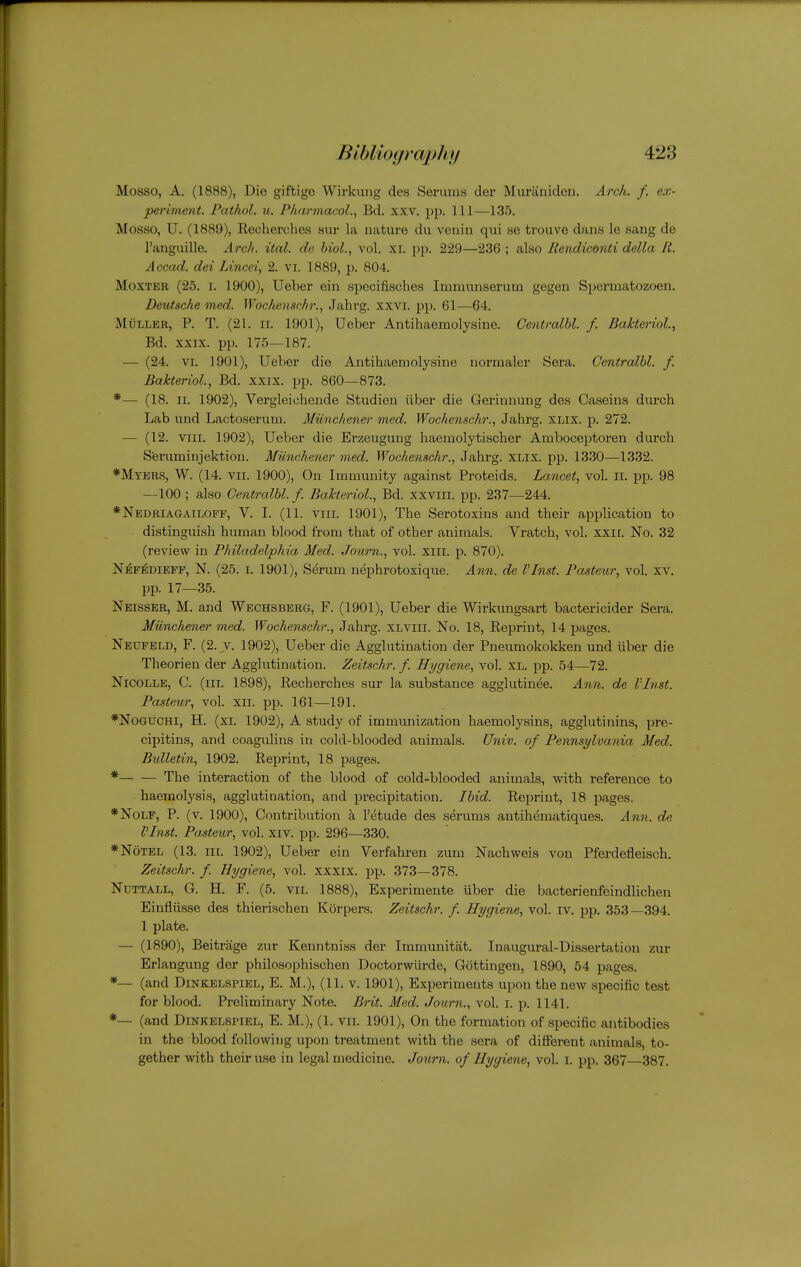 Mosso, A. (1888), Die giftige Wirkung des Serums der Muraniden. Arch. f. ex- periment. Pathol, u. Pharmacol., Bd. xxv. pp. Ill—135. Mosso, U. (1889), Recherches sur la nature du venin qui se trouve dans le sang de I'anguille. Arc/i. ital. de biol., vol. xr. pp. 229—236 ; also Rendiconti della It. Accad. dei Lincei, 2. VI. 1889, p. 804. MoxTER (25. I. 1900), Ueber ein apecifisches Immunserum gegen Spermatozoen, Deutsche med. Wochenschr., Jahrg. xxvi. pp. 61—64. MuLLER, p. T. (21. II. 1901), Ueber Antihaemolysine. Centralbl. f. Bakteriol., Bd. XXIX. pp. 175—187. — (24. VI. 1901), Ueber die Antihaemolysine normaler Sera. Centralbl. f. Bakteriol, Bd. xxix. pp. 860—873. *— (18. II. 1902), Vergleiohende Studien iiber die Gerinnung des Caseins durch Lab und Lactoserum. Miinchener med. Wochenschr., Jahrg. XLix. p. 272. — (12. VIII. 1902), Ueber die Erzeugung haemolytischer Amboceptoren durch Sferuminjektion. Miinchener med. Wochenschr., Jahrg. XLix. pp. 1330—1332. *Mykrs, W. (14. VII. 1900), On Immunity against Proteids. Lancet, vol. li. pp. 98 —100 ; also Centralbl. f. Bakteriol., Bd. xxviii. pp. 237—244. *Nedriagailoff, V. I. (11. viii. 1901), The Serotoxins and their application to distinguish human blood from that of other animals. Vratch, vol. xxii. No. 32 (review in Philadelphia Med. Journ., vol. xiii. p. 870). Ni^F^DiEFF, N. (25. I. 1901), Serum nephrotoxique. Ann. de VInst. Pasteur, vol. xv. pp. 17—35. Nbisser, M. and Wechsberg, F. (1901), Ueber die Wirkungsart bactericider Sera. Miinchener med. Wochenschr., Jahrg. xlviii. No. 18, Reprint, 14 pages. Neufeld, F. (2. V. 1902), Ueber die Agglutination der Pneumokokken und iiber die Theorien der Agglutination. Zeitschr. f. Hygiene, vol. xl. pp. 54—72. Nicolle, C. (hi. 1898), Recherches sur la substance agglutinee. Ann. de VInst. Pasteur, vol. xii. pp. 161—191. *No6UCHi, H. (xi. 1902), A study of immunization haemolysins, agglutinins, pre- cipitins, and coagulins in cold-blooded animals. Univ. of Pennsylvania Med. Bulletin, 1902. Reprint, 18 2:)ages. * The interaction of the blood of cold-blooded animals, with reference to haemolysis, agglutination, and precipitation. Ibid. Reprint, 18 pages. *NoLF, P. (v. 1900), Contribution k I'etude des serums antihematiques. Ann. de VInst. Pasteur, vol. xiv. pp. 296—330. *N6tel (13. nr. 1902), Ueber ein Verfahren zum Nachweis von Pferdefleisch. Zeitschr. f. Hygiene, vol. xxxix. pp. 373—378. NuTTALL, G. H. F. (5. VII. 1888), Experimente uber die bacterienfeindlichen Einfliisse des thierischen Korpers. Zeitschr. f. Hygiene, vol. iv. pp. 353—394. 1 plate. — (1890), Beitrage zur Kenntniss der Immunitat. Inaugural-Dissertation zur Erlangung der philosophischen Doctorwurde, Gottingen, 1890, 54 pages. *— (and Dinkelspikl, E. M.), (11. v. 1901), E.xperiments upon the new specific test for blood. Preliminary Note. Brit. Med. Journ., vol. i. p. 1141. *— (and Dinkelspiel, E. M.), (1. vn. 1901), On the formation of specific antibodies in the blood following upon treatment with the sera of different animals, to- gether with their use in legal medicine. Journ. of Hygiene, vol. i. pp. 367—387.