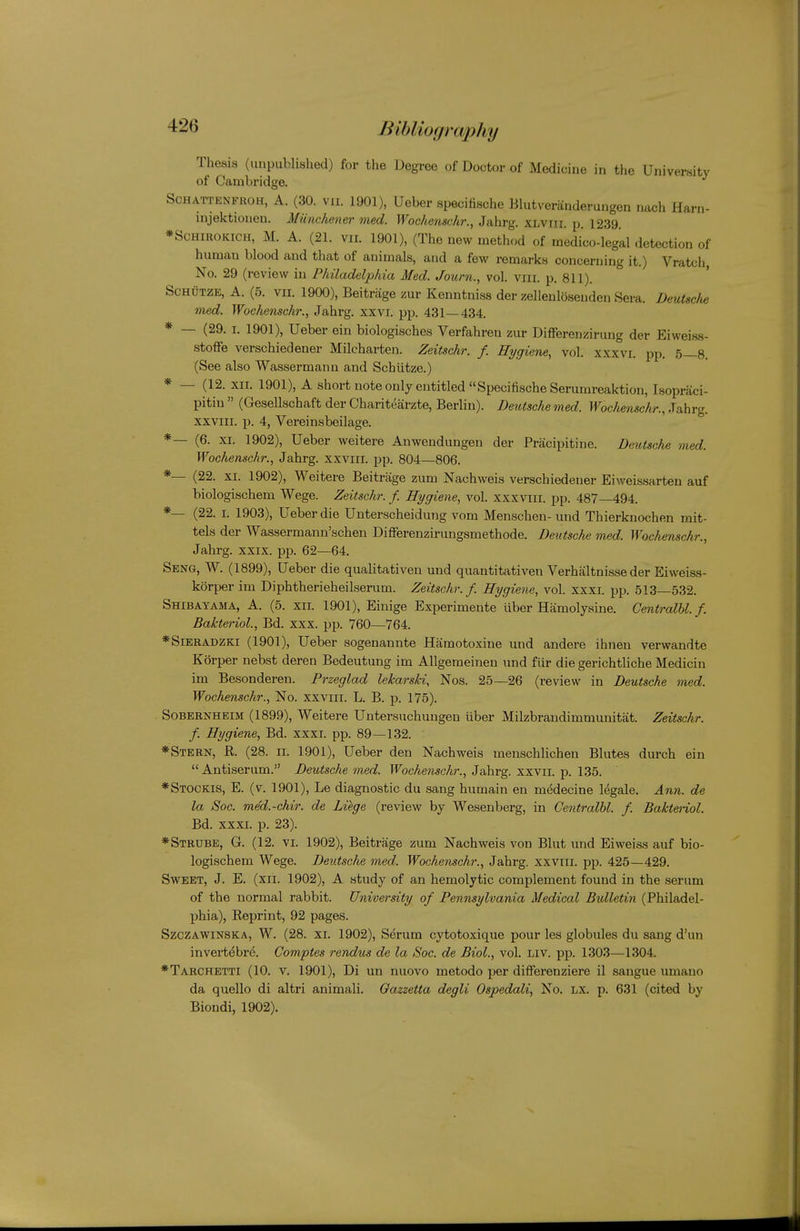 Thesis (unpublished) for the Degree of Doctor of Medicine in the University of Cambridge. SCHATTENFROH, A. (30. VII. 1901), Ueber specifische Blutveranderungen nach Harn- injektionen. Miinchener med. Wochenschr., Jahrg. XLViii. p. 1239. *ScHiROKiCH, M. A. (21. vir. 1901), (The new method of medico-legal detection of human blood and that of animals, and a few remarks concerning it.) Vratch, No. 29 (review in Philadelphia Med. Journ., vol. viii. p. 811). ScHUTZE, A. (5. VII. 1900), Beitrage zur Kenntniss der zellenldsenden Sera. DeuUclie med. Wochenschr., Jahrg. xxvi. pp. 431—434. * — (29. I. 1901), Ueber ein biologisches Verfahren zur Differenzirung der Eiweiss- stoffe verschiedener Milcharten. Zeitschr. f. Hygiene, vol. xxxvi. pp. 5—8. (See also Wassermann and Schiitze.) * — (12. XII. 1901), A short note only entitled Specifische Serumreaktion, Isopraci- pitin  (Gesellschaft der Charitearzte, Berlin). Deiitsche med. Wochenschr., Jahrg. XXVIII. p. 4, Vereinsbeilage. *— (6. XI. 1902), Ueber weitere Anwendungen der Pracipitine. Deutsche med. Wochenschr., Jahrg. xxviii. pp. 804—806. *— (22. XI. 1902), Weitere Beitrage zum Nachweis verschiedener Eiweissarten auf biologischem Wege. Zeitschr. f. Hygiene, vol. xxxviii. pp. 487—494. *— (22. I. 1903), Ueber die Unterscheidung vom Menschen- und Thierknochen mit- tels der Wassermann'schen Diflferenzirungsmethode. Deutsche med. Wochenschr., Jahrg. XXIX. pp. 62—64. Seng, W. (1899), Ueber die qualitativen und quantitativen Verhaltnisse der Eiweiss- korper im Diphtherieheilserum. Zeitschr./. Hygiene, vol. xxxi. ijp. 513—532. Shibatama, a. (5. XII. 1901), Einige Experimente liber Hamolysine. Centralhl. f. Bakteriol., Bd. xxx. pp. 760—764. *SiERADZKi (1901), Ueber sogenannte Hamotoxine und andere ihneu verwandte Korper nebst deren Bedeutung im Allgemeinen und fiir die gerichtliche Medicin im Besonderen. Przeglad lekarsU, Nos. 25—26 (review in Deutsche med. Wochenschr., No. xxviii. L. B. p. 175). SoBERNHEiM (1899), Weitere Untersuchungen liber Milzbrandimmunitat. Zeitschr. f. Hygiene, Bd. xxxi. pp. 89—132. *Stern, R (28. n. 1901), Ueber den Nachweis meuschlichen Blutes durch ein Antiserum. Deutsche med. P^^ocAensc/ir., Jahrg. xxvii. p. 135. *Stockis, E. (v. 1901), Le diagnostic du sang humain en medecine legale. Ami. de la Soc. med.-chir. de Liege (review by Wesenberg, in Centralhl. f. Baktenol. Bd. xxxi. p. 23). *Strube, G. (12. VI. 1902), Beitrage zum Nachweis von Blut und Eiweiss auf bio- logischem Wege. Deutsche med. Wochenschr., Jahrg. xxviii. pp. 425—429. Sweet, J. E. (xii. 1902), A study of an hemolytic complement found in the serum of the normal rabbit. University of Pennsylvania Medical Bidletin (Philadel- phia), Eeprint, 92 pages. SzczAWiNSKA, W. (28. XI. 1902), Serum cytotoxique pour les globules du sang d'un invert^bre. Comptes rendus de la Soc. de Biol., vol. Liv. pp. 1303—1304. *Tarchetti (10. V. 1901), Di un nuovo metodo per differenziere il sangue umano da quelle di altri animali. Oazzetta degli Ospedali, No. lx. p. 631 (cited by Biondi, 1902).