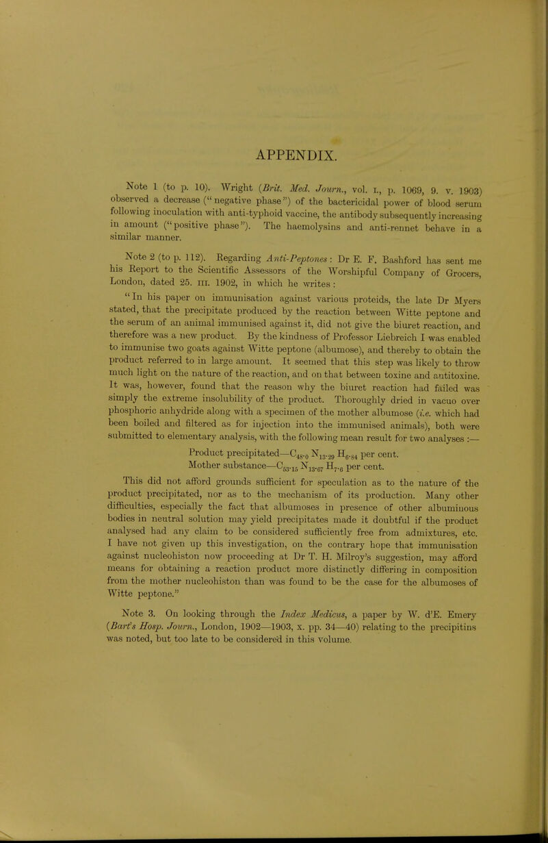 APPENDIX. Note 1 (to p. 10). Wright {Brit. Med. Journ., vol. r., p. 1069, 9. v. 1903) observed a decrease (negative phase) of the bactericidal power of blood serum following inoculation with anti-typhoid vaccine, the antibody subsequently increasing in amount (positive phase). The haemolysins and anti-rennet behave in a similar manner. Note 2 (to p. 112). Regarding Anti-Peptones : Dr E. F. Bashford has sent me his Report to the Scientific Assessors of the Worshipful Company of Grocers, London, dated 25. m. 1902, in which he writes : In his paper on immunisation against various proteids, the late Dr Myers stated, that the precipitate produced by the reaction between Witte peptone and the serum of an animal immunised against it, did not give the biuret reaction, and therefore was a new product. By the kindness of Professor Liebreich I was enabled to immunise two goats against Witte peptone (albumose), and thereby to obtain the product referred to in large amount. It seemed that this step was likely to throw much light on the nature of the reaction, and on that between toxine and antitoxine. It was, however, found that the reason why the biuret reaction had failed was simply the extreme insolubility of the product. Thoroughly dried in vacuo over phosphoric anhydride along with a specimen of the mother albumose {i.e. which had been boiled and filtered as for injection into the immvmised animals), both were submitted to elementary analysis, with the following mean result for two analyses : Product precipitated—C48.0 N13.29 H6.g4 per cent. Mother substance—C53.15 Nij.g^ Hj-.g per cent. This did not afford grounds sufl&cient for speculation as to the nature of the product precipitated, nor as to the mechanism of its production. Many other difficulties, especially the fact that albumoses in presence of other albuminous bodies in neutral solution may yield precipitates made it doubtful if the product analysed had any claim to be considered sufficiently free from admixtures, etc. I have not given up this investigation, on the contrary hope that immunisation against nucleohiston now proceeding at Dr T. H. Milroy's suggestion, may afford means for obtaining a reaction product more distinctly differing in composition from the mother nucleohiston than was found to be the case for the albumoses of Witte peptone. Note 3. On looking through the Index Medicus, a paper by W. d'E. Emery {Barfs Hosp. Journ., London, 1902—1903, x. pp. 34—40) relating to the precipitins was noted, but too late to be considered in this volume.