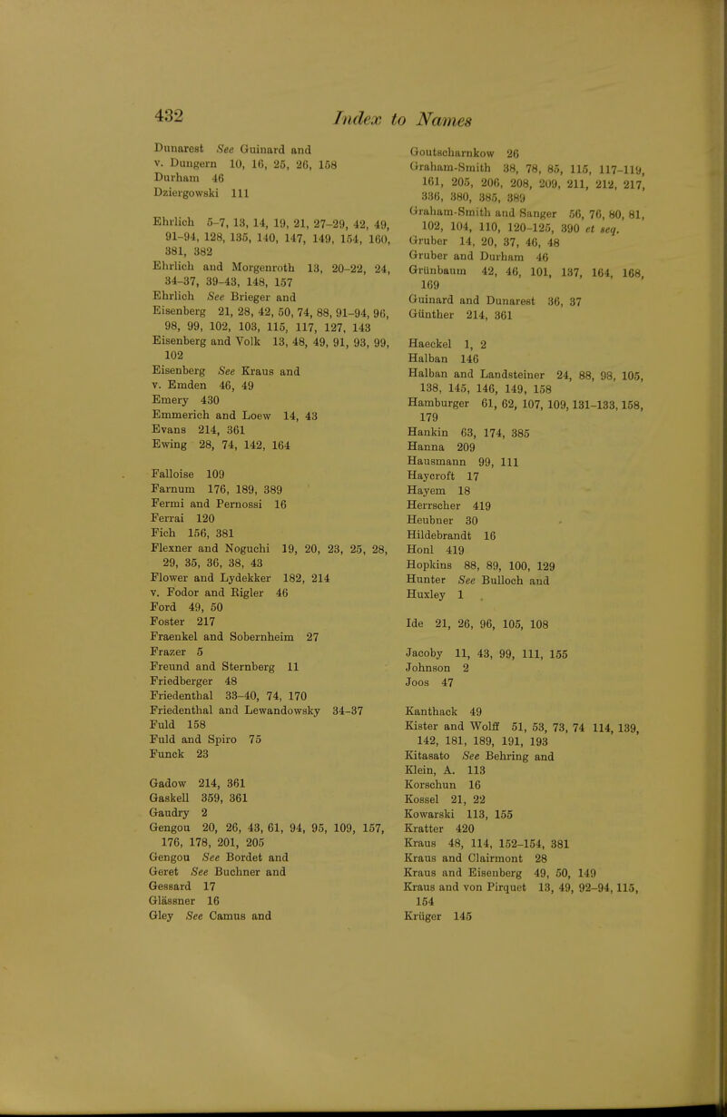 Dimarest See Guinard and V. Dungern 10, 16, 25, 26, 158 Durham 46 Dzieigowski 111 Ehilich 5-7, 13, 14, 19, 21, 27-29, 42, 49, 91-94, 128, 135, 140, 147, 149, 154, 160, 381, 382 Ehrlicb aud Morgenroth 13, 20-22, 24, 34-37, 39-43, 148, 157 Ehrlich See Brieger and Eisenberg 21, 28, 42, 50, 74, 88, 91-94, 96, 98, 99, 102, 103, 115, 117, 127, 143 Eisenberg and Yolk 13, 48, 49, 91, 93, 99, 102 Eisenberg See Kraus and V. Emden 46, 49 Emery 430 Emmerich and Loew 14, 43 Evans 214, 361 Ewing 28, 74, 142, 164 Falloise 109 Farnum 176, 189, 389 Fermi and Pernossi 16 Ferrai 120 Fich 156, 381 Flexner and Noguchi 19, 20, 23, 25, 28, 29, 35, 36, 38, 43 Flower and Lydekker 182, 214 V. Fodor and Eigler 46 Ford 49, 50 Foster 217 Fraenkel and Sobernheim 27 Frazer 5 Freund and Sternberg 11 Friedberger 48 Friedenthal 33-40, 74, 170 Friedenthal and Lewandowsky 34-37 Fuld 158 Fuld and Spiro 75 Funck 23 Gadow 214, 361 Gaskell 359, 361 Gaudry 2 Gengou 20, 26, 43, 61, 94, 95, 109, 157, 176, 178, 201, 205 Gengou See Bordet and Geret See Buchner and Gessard 17 Glassner 16 Gley See Camus and Goutscharukow 26 Grabam-Smith 38, 78, 85, 115, 117-119, 161, 205, 206, 208, 209, 211, 212, 217, 336, 380, 385, 389 Graham-Smith and Sanger 56, 76, 80, 81, 102, 104, 110, 120-125, 390 et seq. Gruber 14, 20, 37, 46, 48 Gruber and Durham 46 Grunbaum 42, 46, 101, 137, 164, 168, 169 Guinard and Dunarest 36, 37 Gunther 214, 361 Haeekel 1, 2 Halban 146 Halban and Landsteiner 24, 88, 98, 105, 138, 145, 146, 149, 158 Hamburger 61, 62, 107, 109,131-133,168, 179 Hankin 63, 174, 385 Hanna 209 Hausmann 99, 111 Haycroft 17 Hayem 18 Herrscber 419 Heubuer 30 Hildebrandt 16 Honl 419 Hopkins 88, 89, 100, 129 Hunter See Bulloch aud Huxley 1 Ide 21, 26, 96, 105, 108 Jacoby 11, 43, 99, 111, 155 Johnson 2 Joos 47 Kanthack 49 Kister and Wolff 51, 53, 73, 74 114, 139, 142, 181, 189, 191, 193 Kitasato See Behring and Klein, A. 113 Korschun 16 Kossel 21, 22 Kowarski 113, 155 Kratter 420 Kraus 48, 114, 152-154, 381 Kraus and Clairmont 28 Kraus and Eisenberg 49, 50, 149 Kraus and von Pirquet 13, 49, 92-94, 115, 154 Kriiger 145