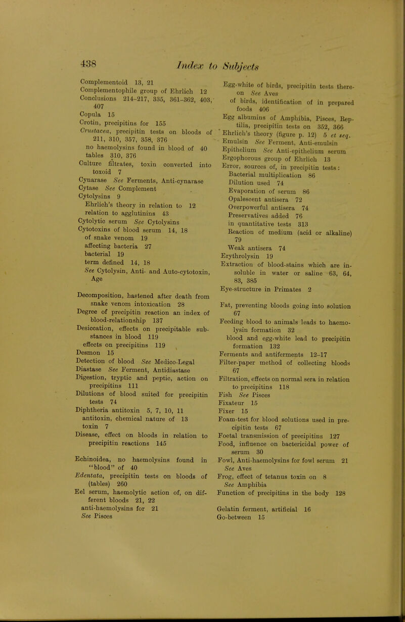 Complementoid 13, 21 Complementophile group of Ehrlich 12 Conclusions 214-217, 335, 361-362, 403, 407 Copula 15 Crotin, precipitins for 155 Crustacea, precipitin tests on bloods of 211, 310, 357, 358, 376 no haemolysins found in blood of 40 tables 310, 376 Culture filtrates, toxin converted into toxoid 7 Cynarase See Ferments, Anti-cynarase Cytase See Complement Cytolysins 9 Ehrlich's theory in relation to 12 relation to agglutinins 43 Cytolytic serum See Cytolysins Cytotoxins of blood serum 14, 18 of snake venom 19 affecting bacteria 27 bacterial 19 term defined 14, 18 See Cytolysin, Anti- and Auto-cytotoxin, Age Decomposition, hastened after death from snake venom intoxication 28 Degree of precipitin reaction an index of blood-relationship 137 Desiccation, effects on precipitable sub- stances in blood 119 effects on precipitins 119 Desmon 15 Detection of blood See Medico-Legal Diastase See Ferment, Antidiastase Digestion, tryptic and peptic, action on precipitins 111 Dilutions of blood suited for precipitin tests 74 Diphtheria antitoxin 5, 7, 10, 11 antitoxin, chemical nature of 13 toxin 7 Disease, effect on bloods in relation to precipitin reactions 145 Echinoidea, no haemolysins found in blood of 40 Edentata, precipitin tests on bloods of (tables) 260 Eel serum, haemolytic action of, on dif- ferent bloods 21, 22 anti-haemolysins for 21 See Pisces » Subjects Egg-white of birds, precipitin tests there- on See Aves of birds, identification of in prepared foods 406 Egg albumins of Amphibia, Pisces, Rep- tilia, precipitin tests on 352, 366 Ehrlich's theory (figure p. 12) 5 et seq. Eraulsin See Ferment, Anti-emulsin Epithelium See Anti-epithelium serum Ergophorous group of Ehrlich 13 Error, sources of, in precipitin tests: Bacterial multiplication 86 Dilution used 74 Evaporation of serum 86 Opalescent antisera 72 Overpowerful antisera 74 Preservatives added 76 in quantitative tests 313 Reaction of medium (acid or alkaline) 79 Weak antisera 74 Erythrolysin 19 Extraction of blood-stains which are in- soluble in water or saline 63, 64, 83, 385 Eye-structure in Primates 2 Fat, preventing bloods going into solution 67 Feeding blood to animals leads to haemo- lysin formation 32 blood and egg-white lead to precipitin formation 132 Ferments and antiferments 12-17 Filter-paper method of collecting bloods 67 Filtration, effects on normal sera in relation to precipitins 118 Fish See Pisces Fixateur 15 Fixer 15 Foam-test for blood solutions used in pre- cipitin tests 67 Foetal transmission of precipitins 127 Food, influence on bactericidal power of serum 30 Fowl, Anti-haemolysins for fowl serum 21 See Aves Frog, effect of tetanus toxin on 8 See Amphibia Function of precipitins in the body 128 Gelatin ferment, artificial 16 Go-between 15