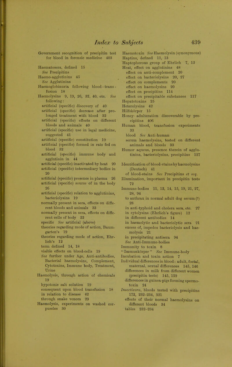 Government recognition of precipitin test for blood in forensic medicine 403 Haematosera, defined 15 See Precipitins Haemo-agglutiuins 45 See Agglutinins Haemoglobinuria following blood - trans - fusion 18 Haemolysins 9, 19, 26, 32, 40, etc. See following: artificial (specific) discovery of 40 artificial (specific) decrease after pro- longed treatment with blood 32 artificial (specific) effects on different bloods and animals 40 artificial (specific) use in legal medicine, suggested 41 artificial (specific) constitution 19 artificial (specific) formed in rats fed on blood 32 artificial (specific) immune body and agglutinin in 44 artificial (specific) inactivated by heat 20 artificial (specific) intermediary bodies in 20 artificial (specific) presence in plasma 26 artificial (specific) source of in the body 26 artificial (specific) relation to agglutinins, bacteriolysins 19 normally present in sera, effects on diffe- rent bloods and animals 33 normally present in sera, effects on diffe- rent cells of body 22 specific See artificial (above) theories regarding mode of action, Baum- garten's 19 theories regarding mode of action, Ehr- lich's 12 term defined 14, 18 visible effects on blood-cells 19 See further under Age, Anti-antibodies, Bacterial haemolysins. Complement, Cytotoxins, Immune body, Treatment, Urine Haemolysis, through action of chemicals 19 hypotonic salt solution 19 consequent upon blood transfusion 18 in relation to disease 42 through snake venom 29 Haemolysis, experiments on washed cor- puscles 30 Haemotoxin See Haemolysin (synonymous) Haptins, defined 11, 13 Haptophorous group of Bhrlich 7, 12 Heat, effect on agglutinins 48 effect on anti-complement 20 effect on bacteriolysins 20, 27 effect on complements 20 effect on haemolysins 20 effect on precipitins 114 effect on precipitable substances 117 Hepatotoxins 25 Heterolysins 42 Hilfskorper 15 Honey- adulteration discoverable by pre- cipitins 406 Human blood, transfusion experiments 33 blood See Anti-human serum haemolysins, tested on different animals and bloods 33 Humor aqueus, presence therein of agglu- tinins, bacteriolysins, precipitins 127 Identification of blood-stains by haemolysins (Deutsch) 41 of blood-stains See Precipitins et seq. Illumination, important in precipitin tests 72 Immune-bodies 11, 12, 14, 15, 19, 21, 27, 28, 94 to anthrax in normal adult dog serum (?) 28 in anti-typhoid and cholera sera, etc. 27 in cytolysins (Ehrlich's figure) 12 in different antibodies 14 in haemolytic and bacteriolytic sera 21 excess of, impedes bacteriolysis and hae- molysis 21 in precipitating antisera 94 See Anti-Immune-bodies Immunity to toxin 8  Immunkorper  See Immune-body Incubation and toxin action 7 Individual differences in blood: adult, foetal, maternal, sexual differences 145, 146 differences in milk from different women (precipitin tests) 145, 159 differences in guinea-pigs forming spermo- toxin 24 Insectivora, bloods tested with precipitins 172, 232-234, 321 effects of their normal haemolysins on different bloods 34 tables 232-234