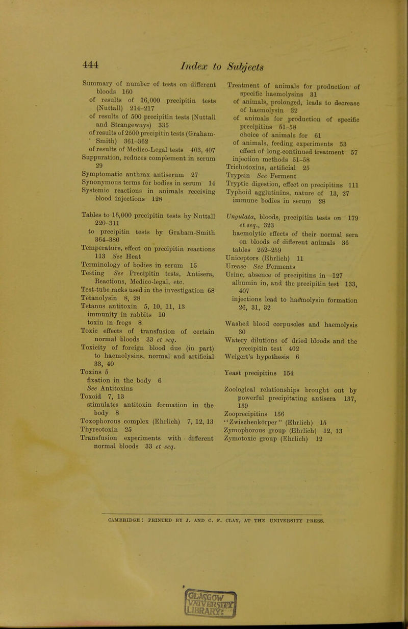 Summary of number of tests on different bloods 160 of results of 16,000 precipitin tests (Nuttall) 214-217 of results of 500 precipitin tests (Nuttall and Strangeways) 335 of results of 2500 precipitin tests (Graham- • Smith) 361-362 of results of Medico-Legal tests 403, 407 Suppuration, reduces complement in serum 29 Symptomatic anthrax antiserum 27 Synonymous terms for bodies in serum 14 Systemic reactions in animals receiving blood injections 128 Tables to 16,000 precipitin tests by Nuttall 220-311 to precipitin tests by Graham-Smith 364-380 Temperature, effect on precipitin reactions 113 See Heat Terminology of bodies in serum 15 Testing See Precipitin tests, Antisera, Keactions, Medico-legal, etc. Test-tube racks used in the investigation 68 Tetanolysin 8, 28 Tetanus antitoxin 5, 10, 11, 13 immunity in rabbits 10 toxin in frogs 8 Toxic effects of transfusion of certain normal bloods 33 et seq. Toxicity of foreign blood due (in part) to haemolysins, normal and artificial 83, 40 Toxins 5 fixation in the body 6 See Antitoxins Toxoid 7, 13 stimulates antitoxin formation in the body 8 Toxophorous complex (Ehrlich) 7, 12, 13 Thyreotoxin 25 Transfusion experiments with different normal bloods 33 et seq. Treatment of animals for production- of specific haemolysins 31 of animals, prolonged, leads to decrease of haemolysin 32 of animals for production of specific precipitins 61-58 choice of animals for 61 of animals, feeding experiments 53 effect of long-continued treatment 57 injection methods 51-58 Trichotoxins, artificial 25 Trypsin See Ferment Tryptic digestion, effect on precipitins 111 Typhoid agglutinins, nature of 13, 27 immune bodies in serum 28 Ungulata, bloods, precipitin tests on 179 etseq., 323 haemolytic effects of their normal sera on bloods of different animals 36 tables 252-269 Uniceptors (Ehrlich) 11 Urease See Ferments Urine, absence of precipitins in 127 albumin in, and the precipitin test 133, 407 injections lead to haAnolysin formation 26, 31, 32 Washed blood corpuscles and haemolysis 30 Watery dilutions of dried bloods and the precipitin test 402 Weigert's hypothesis 6 Yeast precipitins 164 Zoological relationships brought out by powerful precipitating antisera 137, 139 Zooprecipitins 166  Zwischenkorper  (Ehrlich) 16 Zymophorous group (Ehrlich) 12, 13 Zymotoxic group (Ehrlich) 12 CAMBRIDGE : PBINTED BY J. AND C. I. CLAY, AT THE UNIVERSITY I'RBSS.