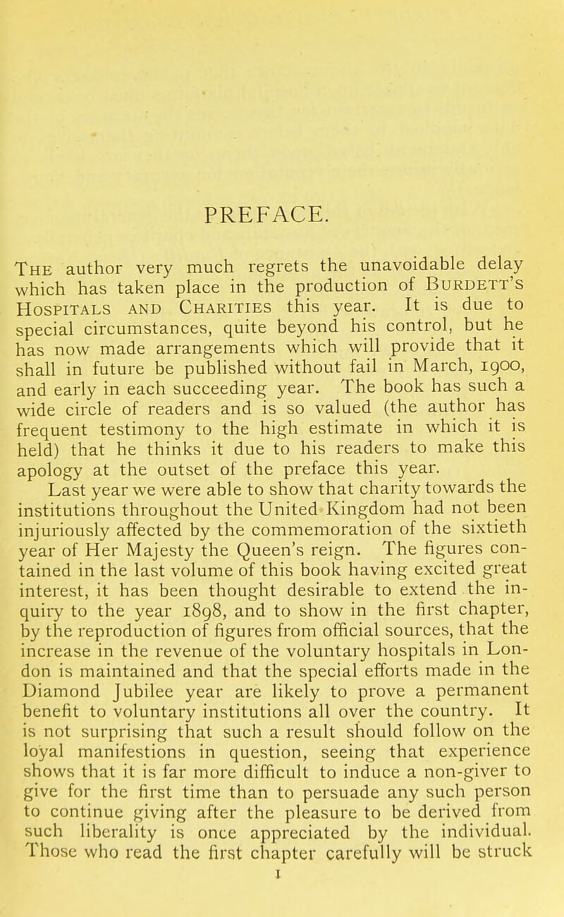 PREFACE. The author very much regrets the unavoidable delay which has taken place in the production of Burdett's Hospitals and Charities this yean It is due to special circumstances, quite beyond his control, but he has now made arrangements which will provide that it shall in future be published without fail in March, 1900, and early in each succeeding year. The book has such a wide circle of readers and is so valued (the author has frequent testimony to the high estimate in which it is held) that he thinks it due to his readers to make this apology at the outset of the preface this year. Last year we were able to show that charity towards the institutions throughout the United Kingdom had not been injuriously affected by the commemoration of the sixtieth year of Her Majesty the Queen's reign. The figures con- tained in the last volume of this book having excited great interest, it has been thought desirable to extend the in- quiry to the year i8g8, and to show in the first chapter, by the reproduction of figures from official sources, that the increase in the revenue of the voluntary hospitals in Lon- don is maintained and that the special efforts made in the Diamond Jubilee year are likely to prove a permanent benefit to voluntary institutions all over the country. It is not surprising that such a result should follow on the loyal manifestions in question, seeing that experience shows that it is far more difficult to induce a non-giver to give for the first time than to persuade any such person to continue giving after the pleasure to be derived from such liberality is once appreciated by the individual. Those who read the first chapter carefully will be struck