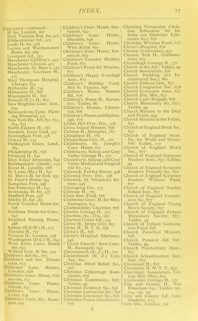 Children—continued— H. for, London, 267 Hull, Victoria Hos. for, 401 Kidderminster Inf., 405 Leeds H. for, 40S Leyton and Walthamstow Home for, 269 Liverpool Inf., 353 Manchester Children's, 422 Manchester Clinical, 423 Manchester, St. Mary's, 426 Manchester, Southern H., 423 Mary Thompson Hospital, Chicago, 814 Melbourne H., 744 Milwaukee H., 826 Minneapolis H., 826 Newark (N.J.) H., 827 New Brighton Conv. Inst., 639 Newcastle-on-Tyne, Flem- ing Memorial, 431 New York Hs., 828,831, 833, 834. 835 North-Eastern H., 281 Norwich, Jenny Lind, 437 Nottingham Free, 438 Ottawa H., 755 Paddington Green, Lond., 284 Philadelphia H., 836 Pittsburg H., 840 Rhyl Royal Alexandra, 849 Rockhampton (Qnsld.), 732 Royal H., London, 288 St. Louis (Mo.) H., 842 St. Mary's H. for Sick, 293 St. Peter's Home, 294 Samaritan Free, 296 San Francisco H., 843 Sevenoaks, H. for, 457 Sheffield Free, 458 Shirley H. for, 461 South Croydon Home for, 628 Southsea Home for Conv., 647 Stratford Nursing Home, 468 Sydney (N.S.W.) H.,7T5 Toronto H., 757 Victoria H., London, 298 Washington (D.C.) H., 845 West Kirby Conv. Home for, 650 Wilfred Cott. H. for, 302 Children's Aid So., 875 Children's and Inv. Dinner table, 875 Childrens' Conv. Homes, Croydon,628 Children's Conv. Home, Gil- mcrton, O31 Children's Conv. Home, f ilynde, 631 Ctiildren's ' Conv. Home, I.ton, O36 Children's Conv. Ms., Rams- gate, f)(i Children's Conv. Home, Sea- thorne, 640 Children's Conv. Home, Shanklin, 646 Children's Conv. Home, West Kirby, 650 Children's Conv. Home, Yar- mouth, 652 Children's Country Holiday Fund, 875 Children's Fresh Air Mission, 875 Children's Happy Evenings Assn., 875 Children's Holiday Fund, Nth St. Pancras, H98 Children's Home, Bonner Rd., 876 Children's Home H., Barnet, 621 ; Tables, 86 Children's Homes, Edmon- ton, 876 Children's Home and Orphan- age, 876 Childs Hill Prov. Dis., 306 China Inland Mission, 856 Chinese H., Shanghai, 767 Chingleput H., 783 Chippenham Cott. H., 370 Chislehurst, St. Joseph's Conv. Home, 627 Chislehurst, Sidcup and Cray Valley Cottage H., 370 Chislehurst, Sidcup, and Cray Valley Medical and Surgical Aid So., 514 Chiswick, Fairfax House, 946 Chiswick Prov. Dis., 306 Chiswick, St. Veronica's Re- treat, 946 Chittagong Dis., 775 Chittoor H., 783 Choir Ben. Fund, 876 Cholmeley Conv. H. for Men, Ramsgate, 641 Cholmondeley Charities, 876 Chorley Cottage H., 370 Chorlton, etc., Dis,, 520 Chorlton Union Inf., 324 Christ H., Jersey City, 823 Christ H., N. T. S., 6g5 Christ's H., 876 Christ's Hospital, Sherburn, 946  Christ Church  Rest Conv. H., Ramsgate, 641 Christchurch (N. Z.) H., 721 Christchurch (N. Z.) Lun. Asy., Coo Christian Blind Relief So., 928 Christian Colportage Asso- ciation, 856 Christian Community, 856; Tallies, 99 Christian Iwidcncc So., 856 Christian liislruction So., 856 Christian Literature So., 836 Christian Union Almshouses, Christian Vernacular Chris- tian Education So. for India {see Christian Lite- rature So.), 856 Christian Witness Fund, 876 Christ's Hospital, 876 Chronic Institutions, 935 Chronic Sick H., Grahams- town, 603 Chulmleigh Cottage H., 371 Church Army, 856 ; Tables, 99 Church Association, 856 Church Building {see In^ corporated Soc), 860 Church Defence Inst., 857 Church Emigration Soc, 876 Church Extension Asso., 857 Church Hm. Mis., 857 Church Lads' Brigade, 876 Church Missionary So., 857; Tables, 99 Church Mission to the Deaf and Dumb, 939 Church Mission to the Fallen, 857 Church of England Book Sc., 857 Church of England Incor. So., for Waifs and Strays, 876: Tables, 110 Church of England Men's Soc, 877 Church of England Scripture Readers' Assn., 857; Tables, 99 Church of England Scripture Readers' Friendly So., 877 Church of England Scripture Readers' Widows' Fund, 877 Church of England Sunday School Inst., 857 Church of England Temper- ance So., 877 Church of England Young Men's Society, 857 Church of England Zenana Missionary Society, 857 ; Tables, gg Church of Ireland Sustenta- tion Fund, 858 Church Parochial Mission, 858 Church Pastoral Aid, 858; Tables, gg Church Penitentiary Assn., 877 Church Schoolmasters' Ben. Inst., 877 Cincinnati H., 817 Cincinnati H. N. T. S., 6g5 Cincinnati Sanatorium, Col- lege Hill, Ohio, 614 Cirencester Collage H., 371 City and County H., San Francisco, 843; Tables, 191, I'll. .)''. 197 City and County Inf., Lon- donderry, 573 Cily Dis., London, 300