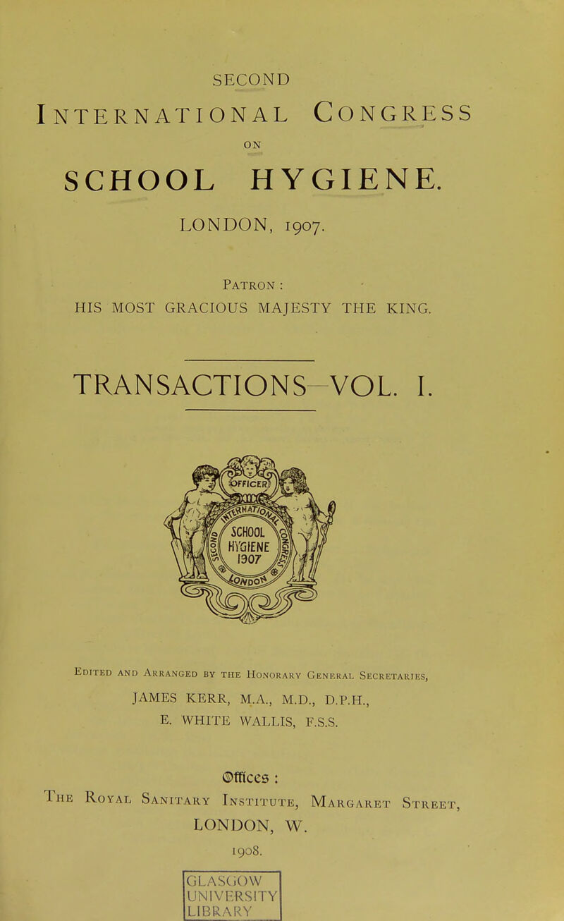 SECOND International Congress SCHOOL HYGIENE. HIS MOST GRACIOUS MAJESTY THE KING. TRANSACTIONS VOL. I. Edited and Arranged by the Honorary General Secretaries, JAMES KERR, M.A., M.D., D.P.H., E. WHITE WALLIS, F.S.S. ©fftccs : Royal Sanitary Institute, Margaret Street, LONDON, W. ON LONDON, 1907. Patron: 1908. GLASCiOW UNIVERSITY LIBRARY