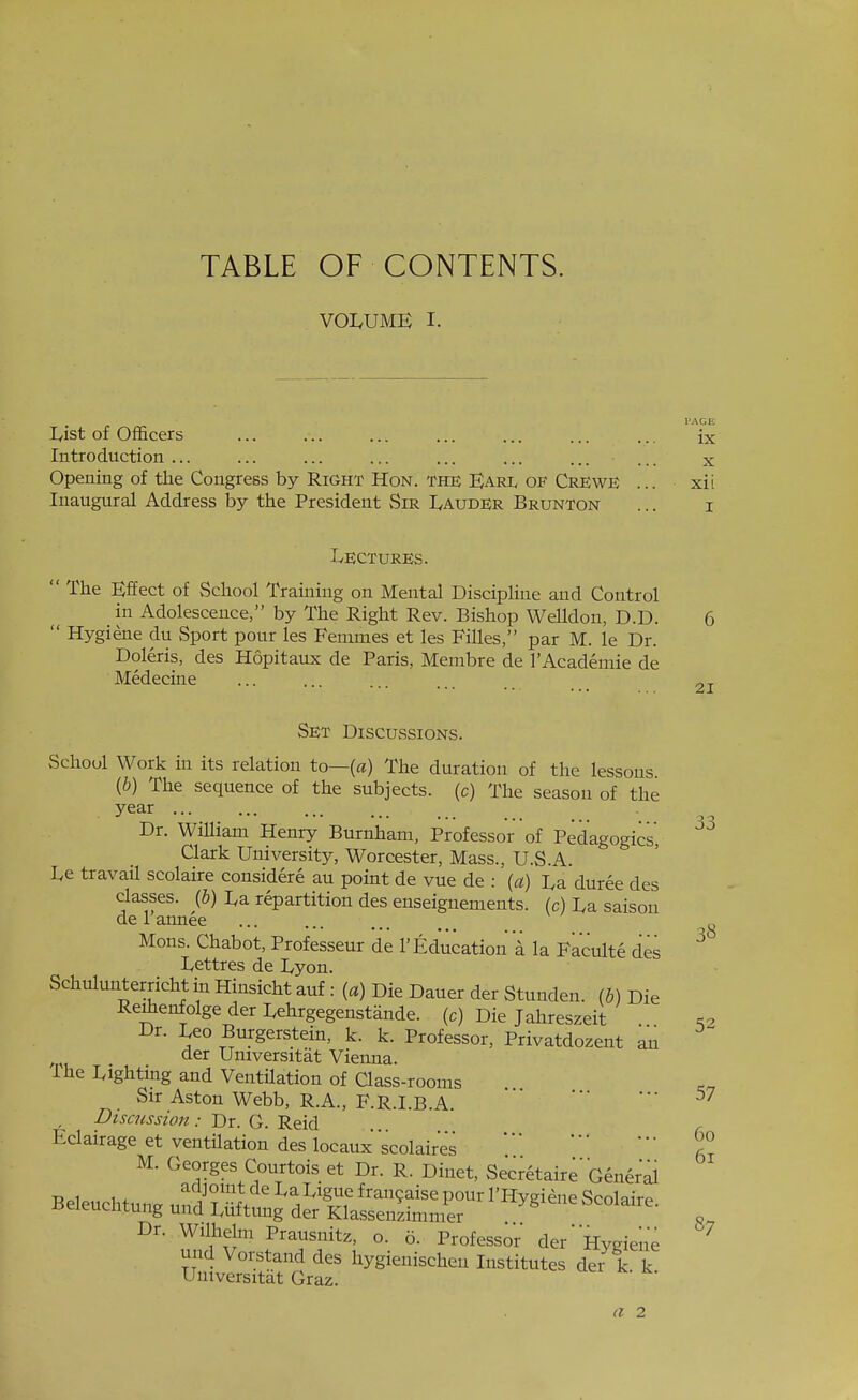 TABLE OF CONTENTS. VOI.UME I. lyist of Officers ... ... ... ... ... ... ... ix Introduction ... ... ... ... ... ... ... ... x Opening of the Congress by Right Hon. THE Karl OF Crewe ... xii Inaugural Address by the President Sir IvAudEr Brunton ... i Lectures.  The Effect of vSchool Training on Mental Discipline and Control in Adolescence, by The Right Rev. Bishop Welldon, D.D. 6  Hygiene du Sport pour les Fenimes et les Filles, par M. le Dr. Doleris, des Hopitaux de Paris, Membre de rAcademie de Medecine ...... ot 33 Set DiscUvSsions. School Work in its relation to—(a) The duration of the lessons {b) The sequence of the subjects, (c) The season of the year ... Dr. William Henry Burnham, Professor of Pedagogics, Clark University, Worcester, Mass., U.S.A. Le travail scolaire considere au point de vue de : (a) La duree des classes. (&) La repartition des enseignements. (c) La saison de 1 annee Mons. Chabot, Professeur de 1' Education 'i la Faculte des ^ Lettres de Lyon. Schulunterricht in Hinsicht auf : (a) Die Dauer der Stunden. (b) Die Reihenfolge der Lehrgegenstande. (c) Die Jahreszeit Dr. Leo Burgerstein, k. k. Professor, Privatdozent an der Universitat Vienna. The Lighting and Ventilation of Class-rooms Sir Aston Webb, R.A., F.R.I.B.A.  Discussion: Dr. G. Reid Eclairage et ventilation des locaux scolaires M. Georges Courtois et Dr. R. Dinet, Secretaire'General Dr. Wilhelm Prausnitz, o. 5. Professor der' Hygiene und Vorstand des hygienischen Institutes der k k Universitat Graz. 87 (I 2