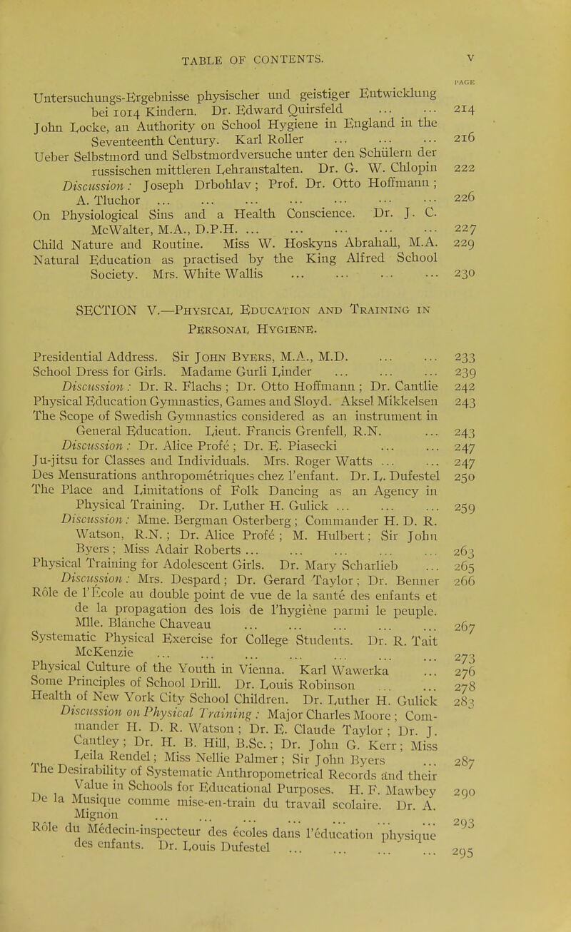 Untersuchungs-Brgebnisse pliysischer und geistiger Entwicklung bei 1014 Kindern. Dr. Edward Quirsfeld 214 John Locke, an Authority on School Hygiene in England in the Seventeenth Century. Karl RoUer 216 Ueber Selbstmord und Selbstmordversuche unter den Schiilern der russischen mittleren Lehranstalten. Dr. G. W. Chlopin 222 Discussion: Joseph Drbohlav; Prof. Dr. Otto Hoffmann ; A. Tluchor 226 On Physiological Sins and a Health Conscience. Dr. J. C McWalter, M.A., D.P.H 227 Child Nature and Routine. Miss W. Hoskyns AbrahaU, M.A. 229 Natural Education as practised by the King Alfred School Society. Mrs. White Wallis 230 SECTION V.—Physicai, Education and Training in Personai, Hygiene. Presidential Address. Sir John Byers, M.A., M.D 233 School Dress for Girls. Madame Gurli I^inder ... ... ... 239 Discussion : Dr. R. Flachs ; Dr. Otto Hoffmann ; Dr. Cantlie 242 Physical Education Gymnastics, Games and Sloyd. Aksel Mikkelsen 243 The Scope of Swedish Gymnastics considered as an instrument in General Education. Lieut. Francis Grenfell, R.N. ... 243 Discussion : Dr. Alice Profe ; Dr. E- Piasecki ... ... 247 Ju-jitsu for Classes and Individuals. Mrs. Roger Watts ... ... 247 Des Mensurations anthropometriques chez I'enf ant. Dr. L- Dufestel 250 The Place and Limitations of Folk Dancing as an Agency in Physical Training. Dr. Luther H. Gulick 259 Discussion : Mme. Bergman Osterberg ; Commander H. D. R. Watson, R.N. ; Dr. Alice Profe ; M. Hulbert; Sir John Byers ; Miss Adair Roberts 263 Physical Training for Adolescent Girls. Dr. Mary Scharlieb ... 265 Discussion: Mrs. Despard; Dr. Gerard Taylor; Dr. Benner 266 Role de I'Ecole an double point de vue de la sante des enfants et de la propagation des lois de I'hygiene parmi le peuple. Mile. Blanche Chaveau 267 Systematic Physical Exercise for College Students. Dr. R. Tait McKenzie ... ... ... ... .. . _ 273 Physical Culture of the Youth in Vienna. Karl Wawerka . . . 276 Some Principles of School Drill. Dr. Louis Robinson . 278 Health of New York City School Children. Dr. Luther H. Gulick 283 Discussion on Physical Training : Maj or Charles Moore ; Com- mander H. D. R. Watson ; Dr. E. Claude Taylor ; Dr. J. Cantley ; Dr. H. B. Hill, B.Sc.; Dr. John G. Kerr; Miss Leila Rendel; Miss Nellie Palmer ; Sir John Byers . 287 The Desirability of Systematic Anthropometrical Records and their Value in Schools for Educational Purposes. H. F. Mawbey 290 Ue la Musique comme niise-en-train du travail scolaire. Dr A Mignon ... ... _ ^ Role du Medecin-in.spccteur des cedes dans I'cducation physique des enfants. Dr. Louis Dufestel ... 295